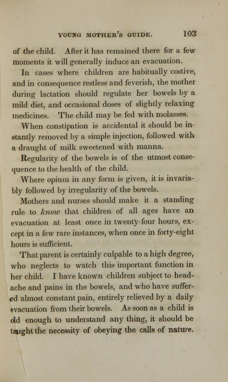 of the child. After it has remained there for a few moments it will generally induce an evacuation. In cases where children are habitually costive, and in consequence restless and feverish, the mother during lactation should regulate her bowels by a mild diet, and occasional doses of slightly relaxing medicines. The child may be fed with molasses. When constipation is accidental it should be in- stantly removed by a simple injection, followed with a draught of milk sweetened with manna. Regularity of the bowels is of the utmost conse- quence to the health of the child. Where opium in any form is given, it is invaria- bly followed by irregularity of the bowels. Mothers and nurses should make it a standing rule to know that children of all ages have an evacuation at least once in twenty-four hours, ex- cept in a few rare instances, when once in forty-eight hours is sufficient. That parent is certainly culpable to a high degree, who neglects to watch this important function in her child. I have known children subject to head- ache and pains in the bowels, and who have suffer- ed almost constant pain, entirely relieved by a daily evacuation from their bowels. As soon as a child is old enough to understand any thing, it should be taught the necessity of obeying the calls of nature.