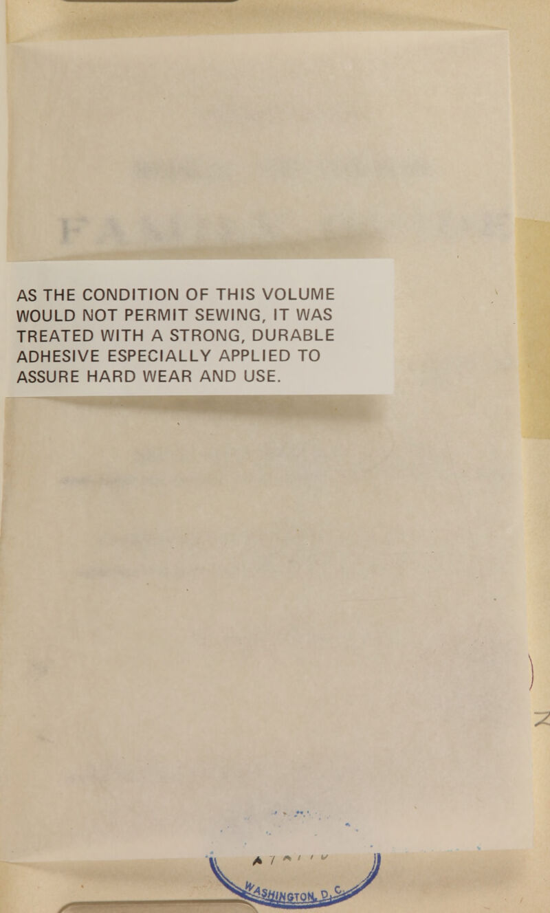 AS THE CONDITION OF THIS VOLUME WOULD NOT PERMIT SEWING, IT WAS TREATED WITH A STRONG, DURABLE ADHESIVE ESPECIALLY APPLIED TO ASSURE HARD WEAR AND USE.