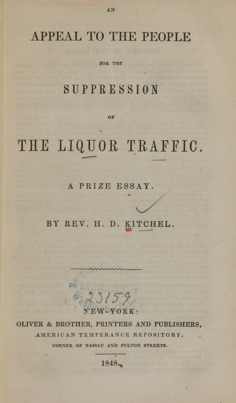 APPEAL TO THE PEOPLE SUPPRESSION THE LIQUOR TRAFFIC A PRIZE ESSAY. BY REV. H. D. KITCHEL. Ui • FEW-YORK: OLIVER & BROTHER, PRINTERS AND PUBLISHERS, AMERICAN TEMPERANCE REPOSITORY, CORNER OF NASSAU AND FULTON STREETS. 1848.*