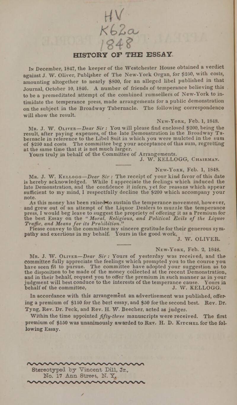 /84f cu HISTORY OF THE ESSAY. In December, 1847, the keeper of the Westchester House obtained a verdict against J. W. Oliver, Publisher of The New-York Organ, for $250, with costs, amounting altogether to nearly $900, for an alleged libel published in that Journal, October 10, 1346. A number of friends of temperance believing this to be a premeditated attempt of the combined rumsellers of New-York to in- timidate the temperance press, made arrangements for a public demonstration on the subject in the Broadway Tabernacle. The following correspondence will show the result. New-York, Feb. 1, 1948. Mr. J. W. Oliver—Dear Sir : You will please find enclosed $200, being the result, after paying expenses, of the late Demonstration in the Broadway Ta- bernacle in reference to the Libel Suit in which you were mulcted in the sum of $250 and costs The committee beg your acceptance of this sum, regretting at the same time that it is not much larger. Yours truly in behalf of the Committee of Arrangements. J. W. KELLOGG, Chairman. New-York, Feb. 1, 1848. Mr. J. W. Kellogo—Dear Sir : The receipt of your kind favor of this date is hereby acknowledged. While I appreciate the feelings which induced the late Demonstration, and the confidence it infers, yet for reasons which appear sufficient to my mind, I respectfully decline the $200 which accompany your note. As this money has been raisecHo sustain the temperance movement, however, and grew out of an attempt of the Liquor Dealers to muzzle the temperance press, I would beg leave to suggest the propriety of offering it as a Premium for the best Essay on the Moral, Religious, and Political Evils of the Liquoi Traffic, and Means for its Prohibition. Please convey to the committee my sincere gratitude for their generous sym- pathy and exertions in my behalf. Yours in the good work, J. W. OLIVER. New-York, Feb. 2, 1848. Mr. J. W. Oliver—Dear Sir : Yours of yesterday was received, and the Committee fully appreciate the feelings which prompted you to the course you have seen fit to pursue. The committee have adopted your suggestion as to the disposition to be made of the money collected at the recent Demonstration, and in their behalf, request you to offer the premium in such manner as in your judgment will best conduce to the interests of the temperance cause. Yours in behalf of the committee, J. W. KELLOGG. In accordance with this arrangement an advertisement was published, offer- ing a premium of $150 for the best essay, and $50 for the second best. Rev. Dr. Tyng, Rev. Dr. Peck, and Rev. H. W. Beecher, acted as judges. Within the time appointed fifty-three manuscripts were received. The first premium of $150 was unanimously awarded to Rev. H. D. Kitchel for the fol- lowing Essay. Stereotyped by Vincent Dill, Jr., No. 17 Ann Street, N. T.