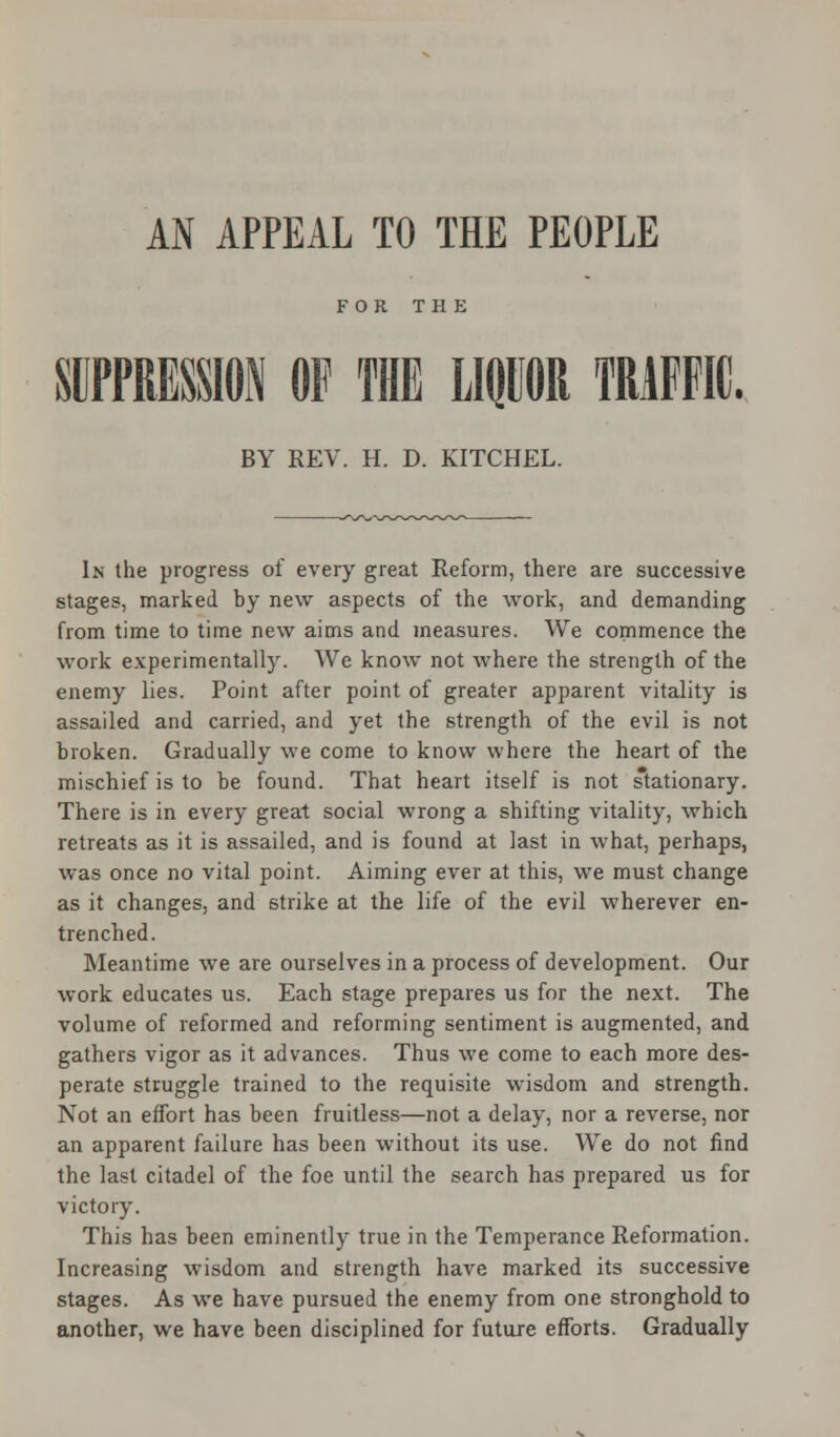 FOR THE SUPPRESSION OF THE LIQUOR TRAFFIC. BY REV. H. D. KITCHEL. In the progress of every great Reform, there are successive stages, marked by new aspects of the work, and demanding from time to time new aims and measures. We commence the work experimentally. We know not where the strength of the enemy lies. Point after point of greater apparent vitality is assailed and carried, and yet the strength of the evil is not broken. Gradually we come to know where the heart of the mischief is to be found. That heart itself is not stationary. There is in every great social wrong a shifting vitality, which retreats as it is assailed, and is found at last in what, perhaps, was once no vital point. Aiming ever at this, we must change as it changes, and strike at the life of the evil wherever en- trenched. Meantime we are ourselves in a process of development. Our work educates us. Each stage prepares us for the next. The volume of reformed and reforming sentiment is augmented, and gathers vigor as it advances. Thus we come to each more des- perate struggle trained to the requisite wisdom and strength. Not an effort has been fruitless—not a delay, nor a reverse, nor an apparent failure has been without its use. We do not find the last citadel of the foe until the search has prepared us for victory. This has been eminently true in the Temperance Reformation. Increasing wisdom and strength have marked its successive stages. As we have pursued the enemy from one stronghold to another, we have been disciplined for future efforts. Gradually