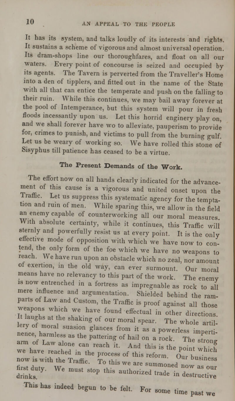 A>T APPEAL TO THE PEOPLE It has its system, and talks loudly of its interests and rights. It sustains a scheme of vigorous and almost universal operation. Its dram-shops line our thoroughfares, and float on all our waters. Every point of concourse is seized and occupied by its agents. The Tavern is perverted from the Traveller's Home into a den of tipplers, and fitted out in the name of the State with all that can entice the temperate and push on the falling to their ruin. While this continues, we may bail away forever at the pool of Intemperance, but this system will pour in fresh floods incessantly upon us. Let this horrid enginery play on, and we shall forever have wo to alleviate, pauperism to provide for, crimes to punish, and victims to pull from the burning gulf. Let us be weary of working so. We have rolled this stone of Sisyphus till patience has ceased to be a virtue. The Present Demands of the Work. The effort now on all hands clearly indicated for the advance- ment of this cause is a vigorous and united onset upon the Traffic. Let us suppress this systematic agency for the tempta- tion and ruin of men. While sparing this, we allow in the field an enemy capable of counterworking all our moral measures With absolute certainty, while it continues, this Traffic will sternly and powerfully resist us at every point. It is the only effective mode of opposition with which we have now to con- tend the only form of the foe which we have no weapons to reach. We have run upon an obstacle which no zeal, nor amount ol exertion, in the old way, can ever surmount. Our moral means have no relevancy to this part of the work. The enemy is now entrenched in a fortress as impregnable as rock to all mere influence and argumentation. Shielded behind the ram- parts of Law and Custom, the Traffic is proof against all those weapons which we have found effectual in other directions It laughs at the shaking of our moral spear. The whole artil lery of moral suasion glances from it as a powerless mpe nence harmless as the pattering of hail on a rock. The Ci arm of Law alone can reach it. And this is thP n ! I f 2Z£££f KSof th's ^ SEE j-j* we rw^ssKax- This has indeed begun to be felt. Por 60me time past we