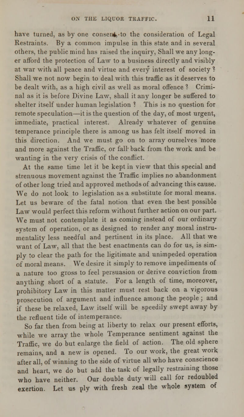 have turned, as by one consen4.-to the consideration of Legal Restraints. By a common impulse in this state and in several others, the public mind has raised the inquiry, Shall we any long- er afford the protection of Law to a business directly and visibly at war with all peace and virtue and every interest of society % Shall we not now begin to deal with this traffic as it deserves to be dealt with, as a high civil as well as moral offence ? Crimi- nal as it is before Divine Law, shall it any longer be suffered to shelter itself under human legislation ? This is no question for remote speculation—it is the question of the day, of most urgent, immediate, practical interest. Already whatever of genuine temperance principle there is among us has felt itself moved in this direction. And we must go on to array ourselves more and more against the Traffic, or fall-back from the work and be wanting in the very crisis of the conflict. At the same time let it be kept in view that this special and strenuous movement against the Traffic implies no abandonment of other long tried and approved methods of advancing this cause. We do not look to legislation as a substitute for moral means. Let us beware of the fatal notion that even the best possible Law would perfect this reform without further action on our part. We must not contemplate it as coming instead of our ordinary system of operation, or as designed to render any moral instru- mentality less needful and pertinent in its place. All that we want of Law, all that the best enactments can do for us, is sim- ply to clear the path for the ligitimate and unimpeded operation of moral means. We desire it simply to remove impediments of a nature too gross to feel persuasion or derive conviction from anything short of a statute. For a length of time, moreover, prohibitory Law in this matter must rest back on a vigorous prosecution of argument and influence among the people; and if these be relaxed, Law itself will be speedily swept away by the refluent tide of intemperance. So far then from being at liberty to relax our present efforts, while we array the whole Temperance sentiment against the Traffic, we do but enlarge the field of action. The old sphere remains, and a new is opened. To our work, the great work after all, of winning to the side of virtue all who have conscience and heart, we do but add the task of legally restraining those who have neither. Our double duty will call for redoubled exertion. Let us ply with fresh zeal the whole system of