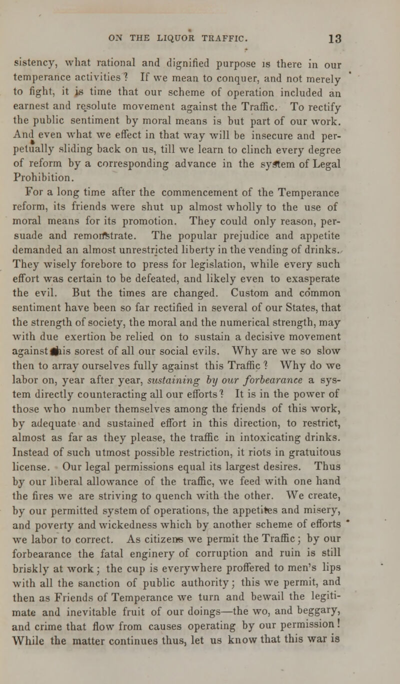 sistency, what rational and dignified purpose is there in our temperance activities 1 If we mean to conquer, and not merely to fight, it js time that our scheme of operation included an earnest and rejsolute movement against the Traffic. To rectify the public sentiment by moral means is but part of our work. And even what we effect in that way will be insecure and per- petually sliding back on us, till we learn to clinch every degree of reform by a corresponding advance in the system of Legal Prohibition. For a long time after the commencement of the Temperance reform, its friends were shut up almost wholly to the use of moral means for its promotion. They could only reason, per- suade and remorfttrate. The popular prejudice and appetite demanded an almost unrestricted liberty in the vending of drinks. They wisely forebore to press for legislation, while every such effort was certain to be defeated, and likely even to exasperate the evil. But the times are changed. Custom and common sentiment have been so far rectified in several of our States, that the strength of society, the moral and the numerical strength, may with due exertion be relied on to sustain a decisive movement against#iis sorest of all our social evils. Why are we so slow then to array ourselves fully against this Traffic ? Why do we labor on, year after year, sustaining by our forbearance a sys- tem directly counteracting all our efforts'? It is in the power of those who number themselves among the friends of this work, by adequate and sustained effort in this direction, to restrict, almost as far as they please, the traffic in intoxicating drinks. Instead of such utmost possible restriction, it riots in gratuitous license. Our legal permissions equal its largest desires. Thus by our liberal allowance of the traffic, we feed with one hand the fires we are striving to quench with the other. We create, by our permitted system of operations, the appetites and misery, and poverty and wickedness which by another scheme of efforts we labor to correct. As citizen's we permit the Traffic; by our forbearance the fatal enginery of corruption and ruin is still briskly at work; the cup is everywhere proffered to men's lips with all the sanction of public authority; this we permit, and then as Friends of Temperance we turn and bewail the legiti- mate and inevitable fruit of our doings—the wo, and beggary, and crime that flow from causes operating by our permission! While the matter continues thus, let us know that this war is