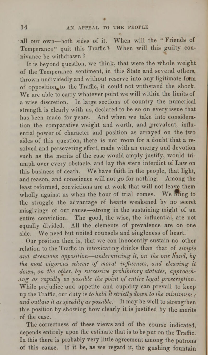 all our own—both sides of it. When will the Friends of Temperance-' quit this Traffic'? When will this guilty con- nivance be withdrawn ? It is beyond question, we think, that were the whole weight of the Temperance sentiment, in this State and several others, thrown undividedly and without reserve into any ligitimate fotm of opposition,to the Traffic, it could not withstand the shock. We are able to carry whatever point we will within the limits of a wise discretion. In large sections of country the numerical strength is clearly with us, declared to be so on every issue that has been made for years. And when we take into considera- tion the comparative weight and worth, and prevalent, influ- ential power of character and position as arrayed on the two sides of this question, there is not room for a doubt that a re- solved and persevering effort, made with an energy and devotion such as the merits of the case would amply justify, would tri- umph over every obstacle, and lay the stern interdict of Law on this business of death. We have faith in the people, that light, and reason, and conscience will not go for nothing. Among the least reformed, convictions are at work that will not leave them wholly against us when the hour of trial comes. We Dring to the struggle the advantage of hearts weakened by no secret misgivings of our cause—strong in the sustaining might of an entire conviction. The good, the wise, the influential, are not equally divided. All the elements of prevalence are on one side. We need but united counsels and singleness of heart. Our position then is, that we can innocently sustain no other relation to the Traffic in intoxicating drinks than that of simple and strenuous opposition—undermining it, on the one hand, by the most vigorous scheme of moral influences, and cleaving it down, on the other, by successive prohibitory statutes, approach- ing as rapidly as possible the point of entire legal proscription. While prejudice and appetite and cupidity can prevail to keep up the Traffic, our duty is to hold it strictly down to the minimum ; and outlaw it as speedily as possible. It may be well to strengthen this position by showing how clearly it is justified by the merits of the case. The correctness of these views and of the course indicated, depends entirely upon the estimate that is to be put on the Traffic. In this there is probably very little agreement among the patrons of this cause. If it be, as we regard it, the gushing fountain