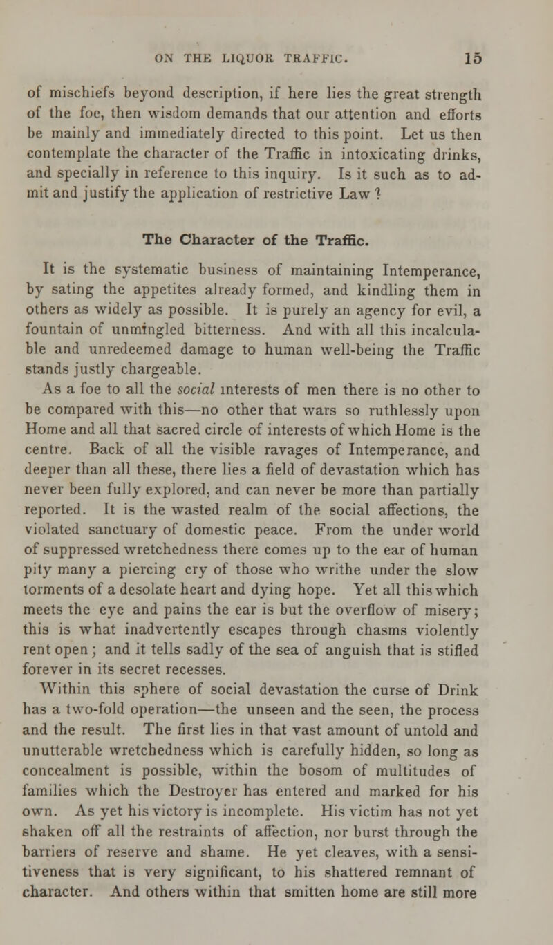 of mischiefs beyond description, if here lies the great strength of the foe, then wisdom demands that our attention and efforts be mainly and immediately directed to this point. Let us then contemplate the character of the Traffic in intoxicating drinks, and specially in reference to this inquiry. Is it such as to ad- mit and justify the application of restrictive Law 1 The Character of the Traffic. It is the systematic business of maintaining Intemperance, by sating the appetites already formed, and kindling them in others as widely as possible. It is purely an agency for evil, a fountain of unmingled bitterness. And with all this incalcula- ble and unredeemed damage to human well-being the Traffic stands justly chargeable. As a foe to all the social interests of men there is no other to be compared with this—no other that wars so ruthlessly upon Home and all that sacred circle of interests of which Home is the centre. Back of all the visible ravages of Intemperance, and deeper than all these, there lies a field of devastation which has never been fully explored, and can never be more than partially reported. It is the wasted realm of the social affections, the violated sanctuary of domestic peace. From the under world of suppressed wretchedness there comes up to the ear of human pity many a piercing cry of those who writhe under the slow torments of a desolate heart and dying hope. Yet all this which meets the eye and pains the ear is but the overflow of misery; this is what inadvertently escapes through chasms violently rent open; and it tells sadly of the sea of anguish that is stifled forever in its secret recesses. Within this sphere of social devastation the curse of Drink has a two-fold operation—the unseen and the seen, the process and the result. The first lies in that vast amount of untold and unutterable wretchedness which is carefully hidden, so long as concealment is possible, within the bosom of multitudes of families which the Destroyer has entered and marked for his own. As yet his victory is incomplete. His victim has not yet shaken off all the restraints of affection, nor burst through the barriers of reserve and shame. He yet cleaves, with a sensi- tiveness that is very significant, to his shattered remnant of character. And others within that smitten home are still more