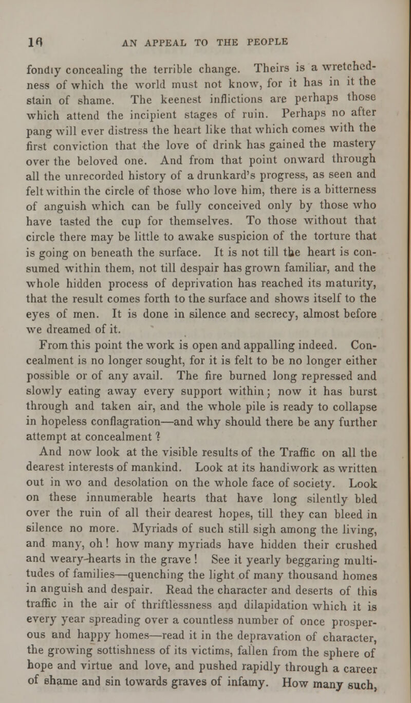 fondiy concealing the terrible change. Theirs is a wretched- ness of which the world must not know, for it has in it the stain of shame. The keenest inflictions are perhaps those which attend the incipient stages of ruin. Perhaps no after pang will ever distress the heart like that which comes with the first conviction that the love of drink has gained the mastery over the beloved one. And from that point onward through all the unrecorded history of a drunkard's progress, as seen and felt within the circle of those who love him, there is a bitterness of anguish which can he fully conceived only by those who have tasted the cup for themselves. To those without that circle there may be little to awake suspicion of the torture that is going on beneath the surface. It is not till the heart is con- sumed within them, not till despair has grown familiar, and the whole hidden process of deprivation has reached its maturity, that the result comes forth to the surface and shows itself to the eyes of men. It is done in silence and secrecy, almost before we dreamed of it. From this point the work is open and appalling indeed. Con- cealment is no longer sought, for it is felt to be no longer either possible or of any avail. The fire burned long repressed and slowly eating away every support within; now it has burst through and taken air, and the whole pile is ready to collapse in hopeless conflagration—and why should there be any further attempt at concealment 1 And now look at the visible results of the Traffic on all the dearest interests of mankind. Look at its handiwork as written out in wo and desolation on the whole face of society. Look on these innumerable hearts that have long silently bled over the ruin of all their dearest hopes, till they can bleed in silence no more. Myriads of such still sigh among the living, and many, oh! how many myriads have hidden their crushed and weary-hearts in the grave ! See it yearly beggaring multi- tudes of families—quenching the light of many thousand homes in anguish and despair. Read the character and deserts of this traffic in the air of thriftlessness and dilapidation which it is every year spreading over a countless number of once prosper- ous and happy homes—read it in the depravation of character, the growing sottishness of its victims, fallen from the sphere of hope and virtue and love, and pushed rapidly through a career of shame and sin towards graves of infamy. How many such