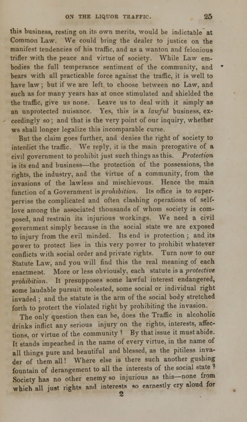 this business, resting on itf; own merits, -would be indictable at Common Law. We could bring the dealer to justice on the manifest tendencies of his traffic, and as a wanton and felonious trifler with the peace and virtue of society. While Law em- bodies the full temperance sentiment of the community, and bears with all practicable force against the traffic, it is well to have law • but if we are left to choose between no Law, and 6uch as for many years has at once stimulated and shielded the the traffic, give us none. Leave us to deal with it simply as an unprotected nuisance. Yes, this is a lawful business, ex- ceedingly so; and that is the very point of our inquiry, whether ws shall longer legalize this incomparable curse. But the claim goes further, and denies the right of society to interdict the traffic. We reply, it is the main prerogative of a civil government to prohibit just such things as this. Protection is its end and business—the protection of the possessions, the rights, the industry, and the virtue of a community, from the invasions of the lawless and mischievous. Hence the main function of a Government is prohibition. Its office is to super- pervise the complicated and often clashing operations of self- love among the associated thousands of whom society is com- posed, and restrain its injurious workings. We need a civil government simply because in the social state we are exposed to injury from the evil minded. Its end is protection ; and its power to protect lies in this very power to prohibit whatever conflicts with social order and private rights. Turn now to our Statute Law, and you will find this the real meaning of each enactment. More or less obviously, each statute is a protective prohibition. It presupposes some lawful interest endangered, some laudable pursuit molested, some social or individual right invaded ; and the statute is the arm of the social body stretched forth to protect the violated right by prohibiting the invasion. The only question then can be, does the Traffic in alcoholic drinks inflict any serious injury on the rights, interests, affec- tions, or virtue of the community 1 By that issue it must abide. It stands impeached in the name of every virtue, in the name of all things pure and beautiful and blessed, as the pitiless inva- der of them all! Where else is there such another gushing fountain of derangement to all the interests of the social state ! Society has no other enemy so injurious as this—none from which all just rights and interests so earnestly cry aloud for