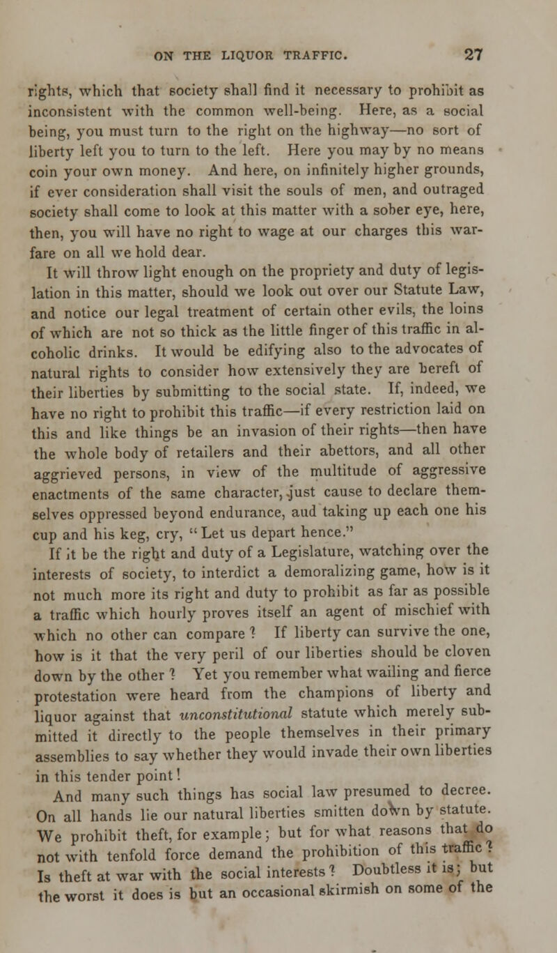 rights, which that society shall find it necessary to prohibit as inconsistent with the common well-being. Here, as a social being, you must turn to the right on the highway—no sort of liberty left you to turn to the left. Here you may by no means coin your own money. And here, on infinitely higher grounds, if ever consideration shall visit the souls of men, and outraged society shall come to look at this matter with a sober eye, here, then, you will have no right to wage at our charges this war- fare on all we hold dear. It will throw light enough on the propriety and duty of legis- lation in this matter, should we look out over our Statute Law, and notice our legal treatment of certain other evils, the loins of which are not so thick as the little finger of this traffic in al- coholic drinks. It would be edifying also to the advocates of natural rights to consider how extensively they are bereft of their liberties by submitting to the social state. If, indeed, we have no right to prohibit this traffic—if every restriction laid on this and like things be an invasion of their rights—then have the whole body of retailers and their abettors, and all other aggrieved persons, in view of the multitude of aggressive enactments of the same character, just cause to declare them- selves oppressed beyond endurance, aud taking up each one his cup and his keg, cry, Let us depart hence. If it be the right and duty of a Legislature, watching over the interests of society, to interdict a demoralizing game, how is it not much more its right and duty to prohibit as far as possible a traffic which hourly proves itself an agent of mischief with which no other can compare ? If liberty can survive the one, how is it that the very peril of our liberties should be cloven down by the other 1 Yet you remember what wailing and fierce protestation were heard from the champions of liberty and liquor against that unconstitutional statute which merely sub- mitted it directly to the people themselves in their primary assemblies to say whether they would invade their own liberties in this tender point! And many such things has social law presumed to decree. On all hands lie our natural liberties smitten down by statute. We prohibit theft, for example; but for what reasons that do not with tenfold force demand the prohibition of this traffic . Is theft at war with the social interests ? Doubtless it is; but the worst it does is but an occasional skirmish on some of the