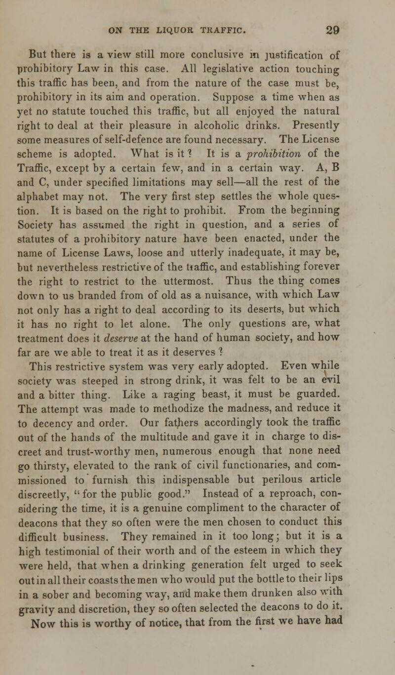 But there is a view still more conclusive m justification of prohibitory Law in this case. All legislative action touching this traffic has been, and from the nature of the case must be, prohibitory in its aim and operation. Suppose a time when as yet no statute touched this traffic, but all enjoyed the natural right to deal at their pleasure in alcoholic drinks. Presently some measures of self-defence are found necessary. The License scheme is adopted. What is it 1 It is a prohibition of the Traffic, except by a certain few, and in a certain way. A, B and C, under specified limitations may sell—all the rest of the alphabet may not. The very first step settles the whole ques- tion. It is based on the right to prohibit. From the beginning Society has assumed the right in question, and a series of statutes of a prohibitory nature have been enacted, under the name of License Laws, loose and utterly inadequate, it may be, but nevertheless restrictive of the Uaffic, and establishing forever the right to restrict to the uttermost. Thus the thing comes down to us branded from of old as a nuisance, with which Law not only has a right to deal according to its deserts, but which it has no right to let alone. The only questions are, what treatment does it deserve at the hand of human society, and how far are we able to treat it as it deserves 1 This restrictive system was very early adopted. Even while society was steeped in strong drink, it was felt to be an evil and a bitter thing. Like a raging beast, it must be guarded. The attempt was made to methodize the madness, and reduce it to decency and order. Our fathers accordingly took the traffic out of the hands of the multitude and gave it in charge to dis- creet and trust-worthy men, numerous enough that none need go thirsty, elevated to the rank of civil functionaries, and com- missioned to furnish this indispensable but perilous article discreetly,  for the public good. Instead of a reproach, con- sidering the time, it is a genuine compliment to the character of deacons that they so often were the men chosen to conduct this difficult business. They remained in it too long; but it is a high testimonial of their worth and of the esteem in which they were held, that when a drinking generation felt urged to seek out in all their coasts the men who would put the bottle to their lips in a sober and becoming way, and make them drunken also with gravity and discretion, they so often selected the deacons to do it. Now this is worthy of notice, that from the first we have had