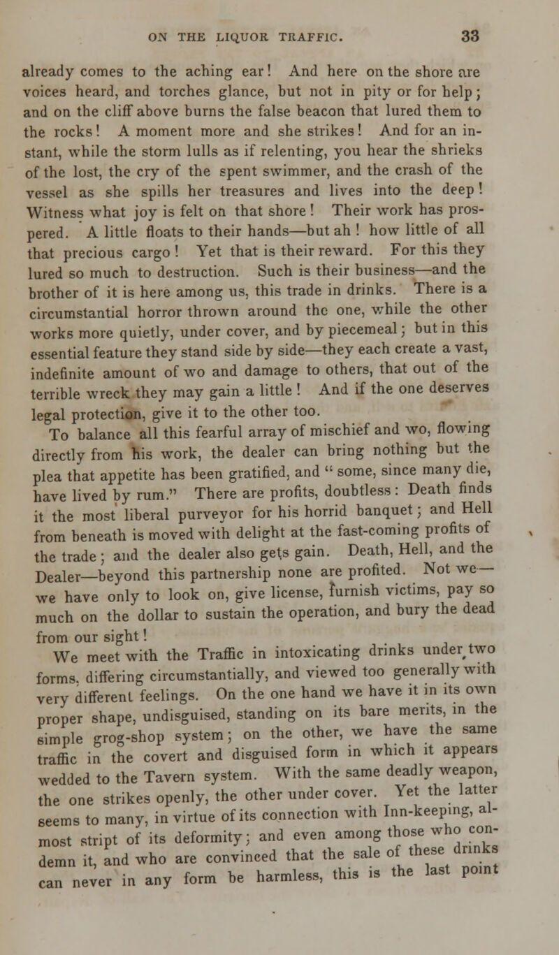 already comes to the aching ear! And here on the shore are voices heard, and torches glance, but not in pity or for help; and on the cliff above burns the false beacon that lured them to the rocks! A moment more and she strikes ! And for an in- stant, while the storm lulls as if relenting, you hear the shrieks of the lost, the cry of the spent swimmer, and the crash of the vessel as she spills her treasures and lives into the deep! Witness what joy is felt on that shore ! Their work has pros- pered. A little floats to their hands—but ah ! how little of all that precious cargo ! Yet that is their reward. For this they lured so much to destruction. Such is their business—and the brother of it is here among us, this trade in drinks. There is a circumstantial horror thrown around the one, while the other works more quietly, under cover, and by piecemeal; but in this essential feature they stand side by side—they each create a vast, indefinite amount of wo and damage to others, that out of the terrible wreck they may gain a little ! And if the one deserves legal protection, give it to the other too. To balance all this fearful array of mischief and wo, flowing directly from his work, the dealer can bring nothing but the plea that appetite has been gratified, and  some, since many die, have lived by rum. There are profits, doubtless : Death finds it the most liberal purveyor for his horrid banquet; and Hell from beneath is moved with delight at the fast-coming profits of the trade; and the dealer also gets gain. Death, Hell, and the Dealer—beyond this partnership none are profited. Not we — we have only to look on, give license, furnish victims, pay so much on the dollar to sustain the operation, and bury the dead from our sight! We meet with the Traffic in intoxicating drinks under,two forms, differing circumstantially, and viewed too generally with very different feelings. On the one hand we have it in its own proper shape, undisguised, standing on its bare merits, in the simple grog-shop system; on the other, we have the same traffic in the covert and disguised form in which it appears wedded to the Tavern system. With the same deadly weapon, the one strikes openly, the other under cover. Yet the latter seems to many, in virtue of its connection with Inn-keeping, al- most stnpt of its deformity; and even among those who con- demn it, and who are convinced that the sale of these drinks can never in any form be harmless, this is the last point