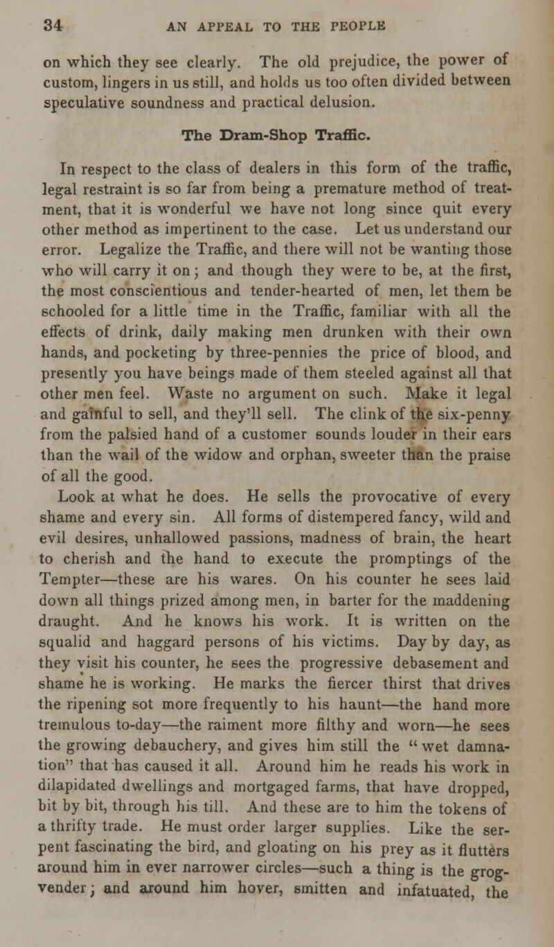 on which they see clearly. The old prejudice, the power of custom, lingers in us still, and holds us too often divided between speculative soundness and practical delusion. The Dram-Shop Traffic. In respect to the class of dealers in this form of the traffic, legal restraint is so far from being a premature method of treat- ment, that it is wonderful we have not long since quit every other method as impertinent to the case. Let us understand our error. Legalize the Traffic, and there will not be wanting those who will carry it on • and though they were to be, at the first, the most conscientious and tender-hearted of men, let them be schooled for a little time in the Traffic, familiar with all the effects of drink, daily making men drunken with their own hands, and pocketing by three-pennies the price of blood, and presently you have beings made of them steeled against all that other men feel. Waste no argument on such. Make it legal and gafnful to sell, and they'll sell. The clink of the six-penny from the palsied hand of a customer sounds louder in their ears than the wail of the widow and orphan, sweeter than the praise of all the good. Look at what he does. He sells the provocative of every shame and every sin. All forms of distempered fancy, wild and evil desires, unhallowed passions, madness of brain, the heart to cherish and the hand to execute the promptings of the Tempter—these are his wares. On his counter he sees laid down all things prized among men, in barter for the maddening draught. And he knows his work. It is written on the squalid and haggard persons of his victims. Day by day, as they visit his counter, he sees the progressive debasement and shame he is working. He marks the fiercer thirst that drives the ripening sot more frequently to his haunt—the hand more tremulous to-day—the raiment more filthy and worn—he 6ees the growing debauchery, and gives him still the  wet damna- tion that has caused it all. Around him he reads his work in dilapidated dwellings and mortgaged farms, that have dropped, bit by bit, through his till. And these are to him the tokens of a thrifty trade. He must order larger supplies. Like the ser- pent fascinating the bird, and gloating on his prey as it flutters around him in ever narrower circles—such a thing is the grog- vender; and around him hover, smitten and infatuated the