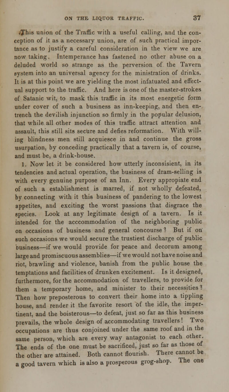 .This union of the Traffic with a useful calling, and the con- ception of it as a necessary union, are of such practical impor- tance as to justify a careful consideration in the view we are now taking. Intemperance has fastened no other abuse on a deluded world so strange as the perversion of the Tavern system into an universal agency for the ministration of drinks. It is at this point we are yielding the most infatuated and effect- ual support to the traffic. And here is one of the master-strokes of Satanic wit, to mask this traffic in its most energetic form under cover of such a business as inn-keeping, and then en- trench the devilish injunction so firmly in the popular delusion, that while all other modes of this traffic attract attention and assault, this still sits secure and defies reformation. With will- ing blindness men still acquiesce in and continue the gross usurpation, by conceding practically that a tavern is, of course, and must be, a drink-house. 1. Now let it be considered how utterly inconsisient, in its tendencies and actual operation, the business of dram-selling is with every genuine purpose of an Inn. Every appropiate end of such a establishment is marred, if not wholly defeated, by connecting with it this business of pandering to the lowest appetites, and exciting the worst passions that disgrace the species. Look at any legitimate design of a tavern. Is it intended for the acccommodation of the neighboring public on occasions of business and general concourse 1 But if on 6uch occasions we would secure the trustiest discharge of public business—if we would provide for peace and decorum among large and promiscuous assemblies—if we would not have noise and riot, brawling and violence, banish from the public house the temptations and facilities of drunken excitement. Is it designed, furthermore, for the accommodation of travellers, to provide for them a temporary home, and minister to their necessities ? Then how preposterous to convert their home into a tippling house, and render it the favorite resort of the idle, the imper- tinent, and the boisterous—to defeat, just so far as this business prevails, the whole design of accommodating travellers! Two occupations are thus conjoined under the same roof and in the same person, which are every way antagonist to each other. The ends of the one must be sacrificed, just so far as those of the other are attained. Both cannot flourish. There cannot be a good tavern which is also a prosperous grog-shop. The one