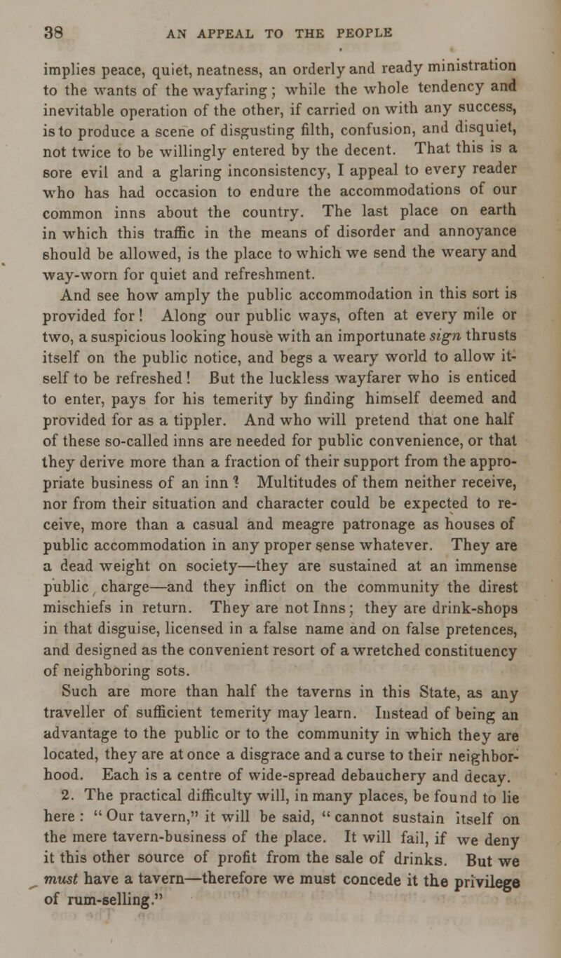 implies peace, quiet, neatness, an orderly and ready ministration to the wants of the wayfaring; while the whole tendency and inevitable operation of the other, if carried on with any success, is to produce a scene of disgusting filth, confusion, and disquiet, not twice to be willingly entered by the decent. That this is a sore evil and a glaring inconsistency, I appeal to every reader who has had occasion to endure the accommodations of our common inns about the country. The last place on earth in which this traffic in the means of disorder and annoyance should be allowed, is the place to which we send the weary and way-worn for quiet and refreshment. And see how amply the public accommodation in this sort is provided for! Along our public ways, often at every mile or two, a suspicious looking house with an importunate sign thrusts itself on the public notice, and begs a weary world to allow it- self to be refreshed ! But the luckless wayfarer who is enticed to enter, pays for his temerity by finding himself deemed and provided for as a tippler. And who will pretend that one half of these so-called inns are needed for public convenience, or that they derive more than a fraction of their support from the appro- priate business of an inn 1 Multitudes of them neither receive, nor from their situation and character could be expected to re- ceive, more than a casual and meagre patronage as houses of public accommodation in any proper sense whatever. They are a dead weight on society—they are sustained at an immense public / charge—and they inflict on the community the direst mischiefs in return. They are not Inns; they are drink-shops in that disguise, licensed in a false name and on false pretences, and designed as the convenient resort of a wretched constituency of neighboring sots. Such are more than half the taverns in this State, as any traveller of sufficient temerity may learn. Instead of being an advantage to the public or to the community in which they are located, they are at once a disgrace and a curse to their neighbor- hood. Each is a centre of wide-spread debauchery and decay. 2. The practical difficulty will, in many places, be found to lie here :  Our tavern, it will be said,  cannot sustain itself on the mere tavern-business of the place. It will fail, if we deny it this other source of profit from the sale of drinks. But we must have a tavern—therefore we must concede it the privilege of rum-selling.