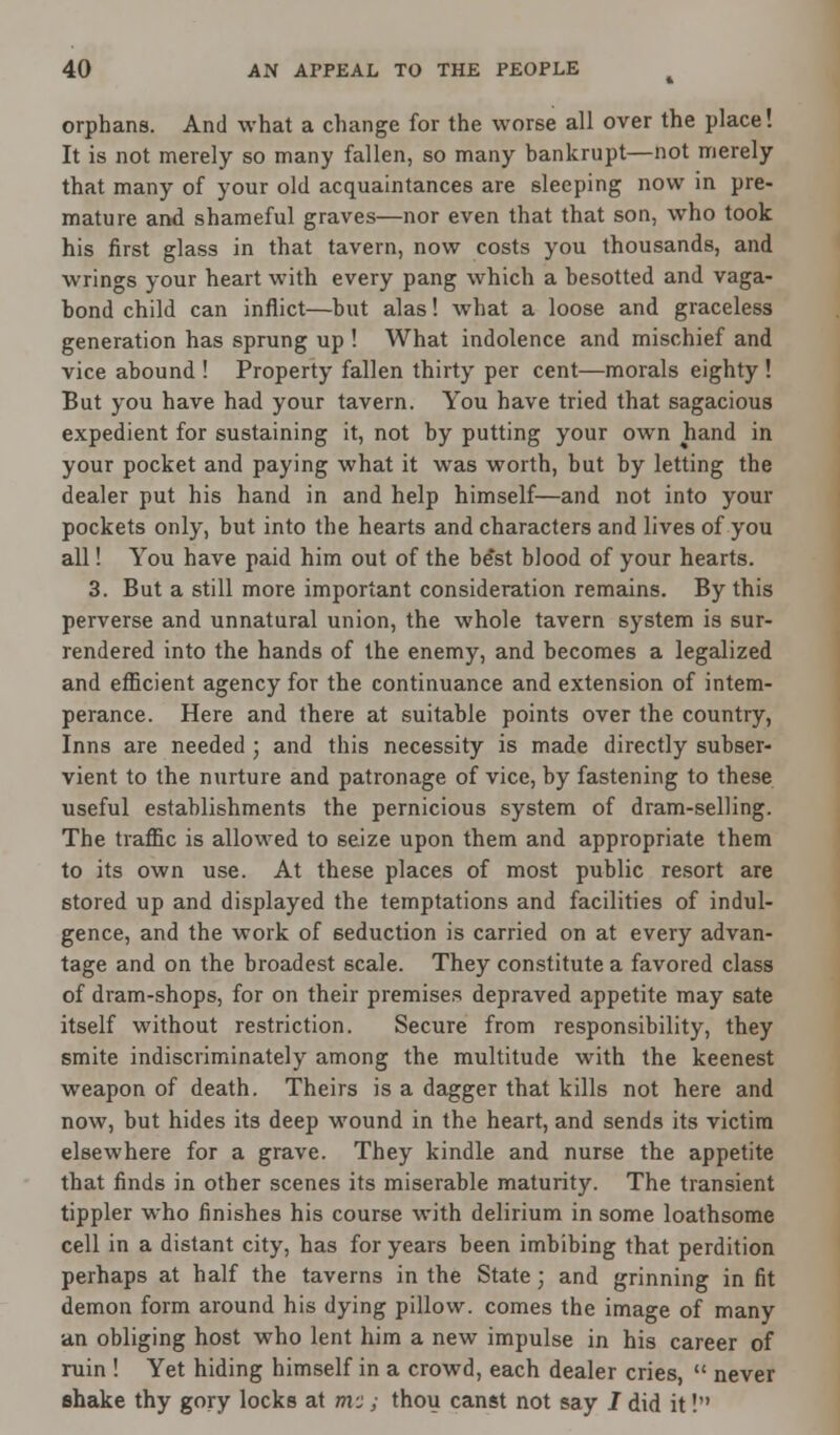 orphans. And what a change for the worse all over the place! It is not merely so many fallen, so many bankrupt—not merely that many of your old acquaintances are sleeping now in pre- mature and shameful graves—nor even that that son, who took his first glass in that tavern, now costs you thousands, and wrings your heart with every pang which a besotted and vaga- bond child can inflict—but alas! what a loose and graceless generation has sprung up ! What indolence and mischief and vice abound ! Property fallen thirty per cent—morals eighty ! But you have had your tavern. You have tried that sagacious expedient for sustaining it, not by putting your own hand in your pocket and paying what it was worth, but by letting the dealer put his hand in and help himself—and not into your pockets only, but into the hearts and characters and lives of you all! You have paid him out of the be'st blood of your hearts. 3. But a still more important consideration remains. By this perverse and unnatural union, the whole tavern system is sur- rendered into the hands of the enemy, and becomes a legalized and efficient agency for the continuance and extension of intem- perance. Here and there at suitable points over the country, Inns are needed ; and this necessity is made directly subser- vient to the nurture and patronage of vice, by fastening to these useful establishments the pernicious system of dram-selling. The traffic is allowed to seize upon them and appropriate them to its own use. At these places of most public resort are stored up and displayed the temptations and facilities of indul- gence, and the work of seduction is carried on at every advan- tage and on the broadest scale. They constitute a favored class of dram-shops, for on their premises depraved appetite may sate itself without restriction. Secure from responsibility, they smite indiscriminately among the multitude with the keenest weapon of death. Theirs is a dagger that kills not here and now, but hides its deep wound in the heart, and sends its victim elsewhere for a grave. They kindle and nurse the appetite that finds in other scenes its miserable maturity. The transient tippler who finishes his course with delirium in some loathsome cell in a distant city, has for years been imbibing that perdition perhaps at half the taverns in the State; and grinning in fit demon form around his dying pillow, comes the image of many an obliging host who lent him a new impulse in his career of ruin ! Yet hiding himself in a crowd, each dealer cries,  never shake thy gory locks at m-:; thou canst not say J did it!