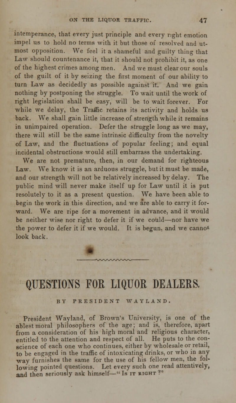 intemperance, that every just principle and every right emotion impel us to hold no terms with it but those of resolved and ut- most opposition. We feel it a shameful and guilty thing that Law should countenance it, that it should not prohibit it, as one of the highest crimes among men. And we must clear our souls of the guilt of it by seizing the first moment of our ability to turn Law as decidedly as possible against it. And we gain nothing by postponing the struggle. To wait until the work of right legislation shall be easy, will be to wait forever. For while we delay, the Traffic retains its activity and holds us back. We shall gain little increase of strength while it remains in unimpaired operation. Defer the struggle long as we may, there will still be the same intrinsic difficulty from the novelty of Law, and the fluctuations of popular feeling; and equal incidental obstructions would still embarrass the undertaking. We are not premature, then, in our demand for righteous Law. We know it is an arduous struggle, but it must be made, and our strength will not be relatively increased by delay. The public mind will never make itself up for Law until it is put resolutely to it as a present question. We have been able to begin the work in this direction, and we are able to carry it for- ward. We are ripe for a movement in advance, and it would be neither wise nor right to defer it if we could—nor have we the power to defer it if we would. It is begun, and we cannot look back. QUESTIONS FOR LIQUOR DEALERS, BY PRESIDENT WAYLAND. President Wayland, of Brown's University, is one of the ablest moral philosophers of the age; and is, therefore, apart from a consideration of his high moral and religious character, entitled to the attention and respect of all. He puts to the con- science of each one who continues, either by wholesale or retail, to be engaged in the traffic of intoxicating drinks, or who in any way furnishes the same for the use of his fellow men, the fol- lowing pointed questions. Let every such one read attentively, and then seriously ask himself— Is it right ?