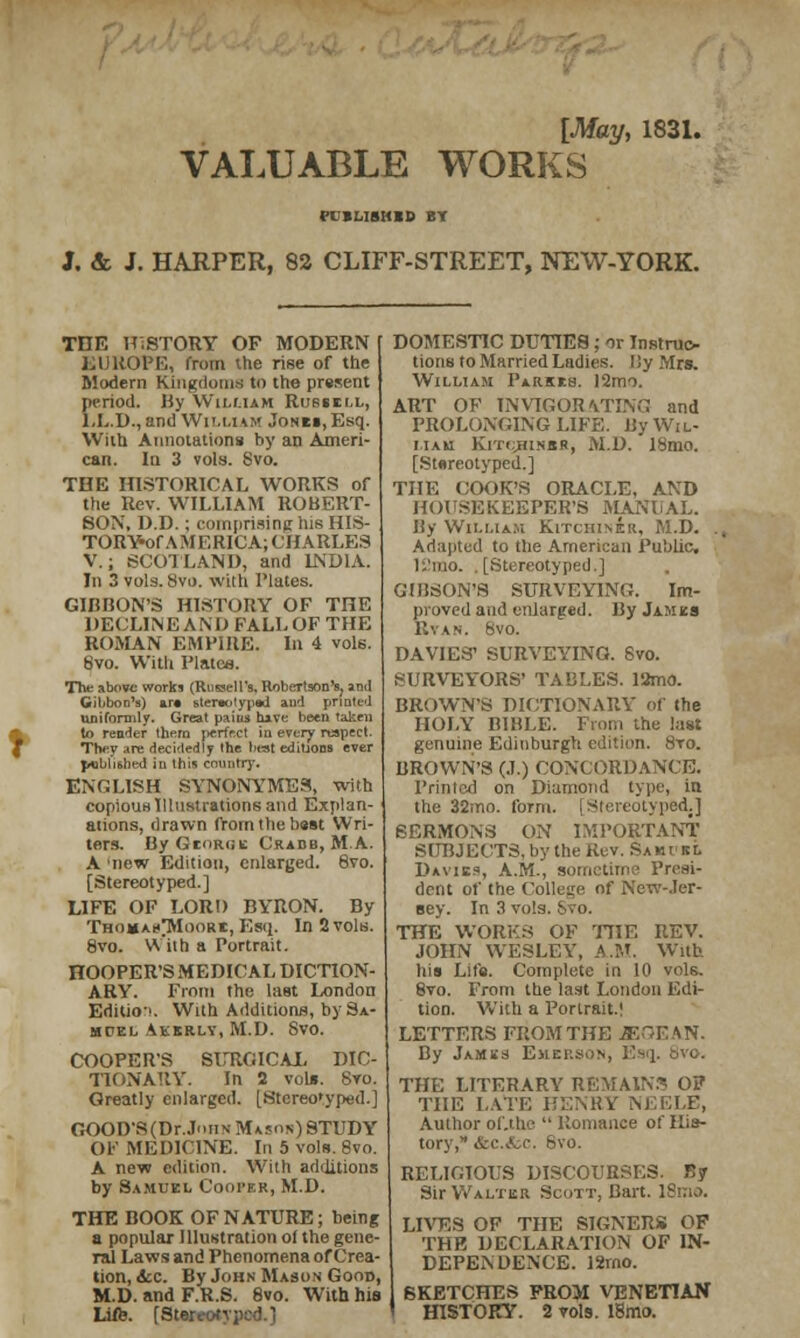 [May, 1831. VALUABLE WORKS PCBLIBHBD BY J. & J. HARPER, 82 CLIFF-STREET, NEW-YORK. THE HISTORY OF MODERN EUROPE, from the rise of the Modem Kingdoms to the present period. By William Russell, LL.D., and William Jonei, Esq. With Annotations by an Ameri- can. Iu 3 vols. Svo. THE HISTORICAL WORKS of the Rev. WILLIAM ROBERT- SON, D.D.; comprising his HIS- TORY-of A M F, RICA; CHARLES V.; SCOTLAND, and INDIA. In 3 vols. 8vo. with Plates. GIBBON'S HISTORY OF THE DECLINE A N I) FALL OF THE ROMAN EMPIRE. In 4 vols. Svo. With Plates. The above works (Russell's, Robertson's, and Gibbon's) art stereotyped and printed uniformly. Great paius have been taken to render them jierfr.ct iu every napect. Thev -ire decidedly the best editions ever J«bhshed in this country. ENGLISH SYNONYMES, with copious Illustrations and Explan- ations, drawn from the bust Wri- ters. By George Crabb, MA. A new Edition, enlarged. 8vo. [Stereotyped.] LIFE OF LORD BYRON. By Thomah^Moorb, Esq. In 2 vols. 8vo. VYiih a Portrait. HOOPER'S MEDICAL DICTION- ARY. From the last London Editio-'. With Additions, by Sa- muel Akkrly, M.D. Svo. COOPER'S SURGICAL DIC- TIONARY. In 2 vols. Svo. Greatly enlarged. [Stereotyped.] GOOD'S(Dr..IiiN Mason) STUDY OF MEDICINE. In 5 vols. Svo. A new edition. With additions by Samuel Cooper, M.D. THE BOOK OF NATURE; being a popular Illustration of the gene- ral Laws and Phenomena of Crea- tion, &c. By John Mason Good, M.D. and F.R.S. 8vo. With hie Life. [Stereotyped.] DOMESTIC DUTIES ; or Instruc- tions to Married Ladies. l!y Mrs. William Parses. 12mo. ART OF INVIGORATING and PROLONGING LIFE. By Wil- liam Kitc^hinbr, M.D. I8mo. [Stereotyped.] THE COOK'S ORACLE, AND HOUSEKEEPER'S MANUAL. By William KiTCHIN&r, M.D. . Adapted to the American Public 1 !mo. .[Stereotyped.] GIBSON'S SURVEYING. Im- proved and enlarged. By James Rvan. 8vo. DA VIES1 SURVEYING. Svo. SURVEYORS' TABLES. 13mo. BROWN'S DICTIONARY of the HOLY BIBLE. From the last genuine Edinburgh edition. Sto. BROWN'S (J.) CONCORDANCE. Printed on Diamond type, in the 32mo. form. [Stereotyped.] SERMONS ON IMPORTANT' SUBJECTS, by the Rev. SamvsL Davibs, A.M., sometime Presi- dent of the College of New-Jer- sey. In 3 vols. Svo. THE WORKS OF THE REV. JOHN WESLEY, A.M. With his Life. Complete in 10 vols. 8vo. From the last London Edi- tion. With a Portrait.! LETTERS FROM THE iSSGEAN. By Jambs Emerson, Esq. 8vo. THE LITERARY REMAINS OF THE LATE HENRY NEELE, Author of.the  Romance of His- tory, Arc..tc. 8vo. RELIGIOUS DISCOURSES. By Sir Walter Scott, Bart. ISnio. LIVES OF THE SIGNERS OF THE DECLARATION OF IN- DEPENDENCE. 12mo. SKETCHES PROM VENETIAN HISTORY. 2 vols. lBmo.