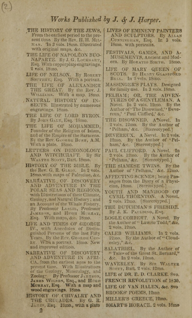 THE HISTORY OF THE JEWS, From the earliest period to the pre- sent time, By the Rev. II. II. Mil- man. 'In 3 vols. 18mo. illustrated with original maps, &c. THE LIFE OF NAPOLEON BUO- NAPARTE. By J. G.L >< Esq. Wiik i opperplate engravings. 2 vols. 18ino. LIFE OF NELSON. By Robert Soutiiky, Esq, With a portrait. THE LIFE OF ALEXANDER THE GREAT. By the Rev. .f. Williams. With a map. 18mo. NATFRAL HISTORY OF IN- SECTS. Illustrated by numerous engravings. ISmo. THE LIFE OF LORD BYRON. By John Galt, Esq. ISmo. THE LIFE OF MOH-VMMED, Founder of the Religion of Islam, and of the Empire of the Saracens. By the Rev. George Bi sii, A.M. With a plate. ISmc. LETTERS OX DEMONOLOGY AXD WITCHCRAFT. By Sir ''■ '.r(. ISmo. HISTORY OF TME BIBLE. By the Rev. G. R. Glkig. In 2 vols. ISmo.with maps of Palestine, &e. NARRATIVE. OF DISCOVERY AXD ADVENTURE IX THE POLAR SEAS AXD REI with I :' their Climate, Geology, ami Natural History; and an Account of the Whale By Professor Leslie, Professor Jameson, and Hnoa Murray, Esq. With i-.no. LIFE AXD TIMES OF GEORGE IV., : -t Fifty Year . GEORGE Cro- i.y. Wfth a portrait. ISmo. New aud improved ed'H NARRATIVE OF DISCOVERY AND ADVENTURE! IX AFRI- CA, from the earliest ages to the it time. With 111 us of the ineralogy, and Zoology By Professor .1 James Wilson, Esq., and Hogu Murrav, Esq. With a map and wood engravings. 18mo HISTORY OF CHIVALRY AXD THE CRUSADES. By G. R. I 13mo., with a plate & LFVES OF EMINENT PAINTERS AXD SCULPTORS. By At lan Cunningham, Esq. In 3 vols. 18mo. with portraits. FESTIVALS, GAMES, AXD A- MUSEMENTS, Ancient and Mod- ern. By Horatio Smith. ISmo. LIFE OF MARY QUEEN OF SCOTS. By Henri Gla.-sford Bell. In 2vois. ISmo. NGER'S PLAYS. Designed for family use. In 3 vols. ISmo. PELHAM; OR, THE ADVEN- TCRES OFAGENTLEMAN. A Novel. In 2 vois. 12ino. By the Author of' The Disowned,'' Deve- reux,' 'Paul Clifford,' <fcc. THE DISOWNED. ATVovel. In 2 vo's. 12mo. By the Author of ' Pelham,' ,tc. | Stereotyped.] DEVEREUX. A Novel. In 2 vols. 12mo. By the Author of 'Pel- ham,' Arc. [Stereotyped.] PAUL CLIFFORD. A Xovel. In 2 vols. 12mo. By the Author of 'Pelham,' &c. [Stereotyped.] THE SIAMESE TW1XS. By the Author of ' Pelham,' &c. l*2mo. AFFECTIXG SCEN ES; being Pas- sages from the Di.ny of a Physi- cian, 18 YOUTH AXD MANHOOD OF CYRIL THORNTON. A Novel. 2 vols. 12mo. [Stereoi THE DUTCHMAN'S FIRESIDE. By J. K. Paulding, Esq. BOGLE CORHERT. A Xovel. By the Author of ' Lawric Todd, &c. 2 vols. ISmo. CALEB WILLIAMS. In 2 vols. i2mo. By the Author of Cloud- esley, &c. 8ALATHIEL. Bv the Author of  Tales of the Great St. Bernard, . Sec. In 2 vols. 12tuo. WAVERLEV. By Sir Walter 12mo. LIFE of DR. E. D. CLARKE. 8vo. FRENCH REVOLUTION of 1830. LIFE OF VAN HALEN, &c. 8vo BROOKS' POEMS, 12mo. MILLER'S GREECE, 12mo. SMART'S HORACE. 2 vols, lemo