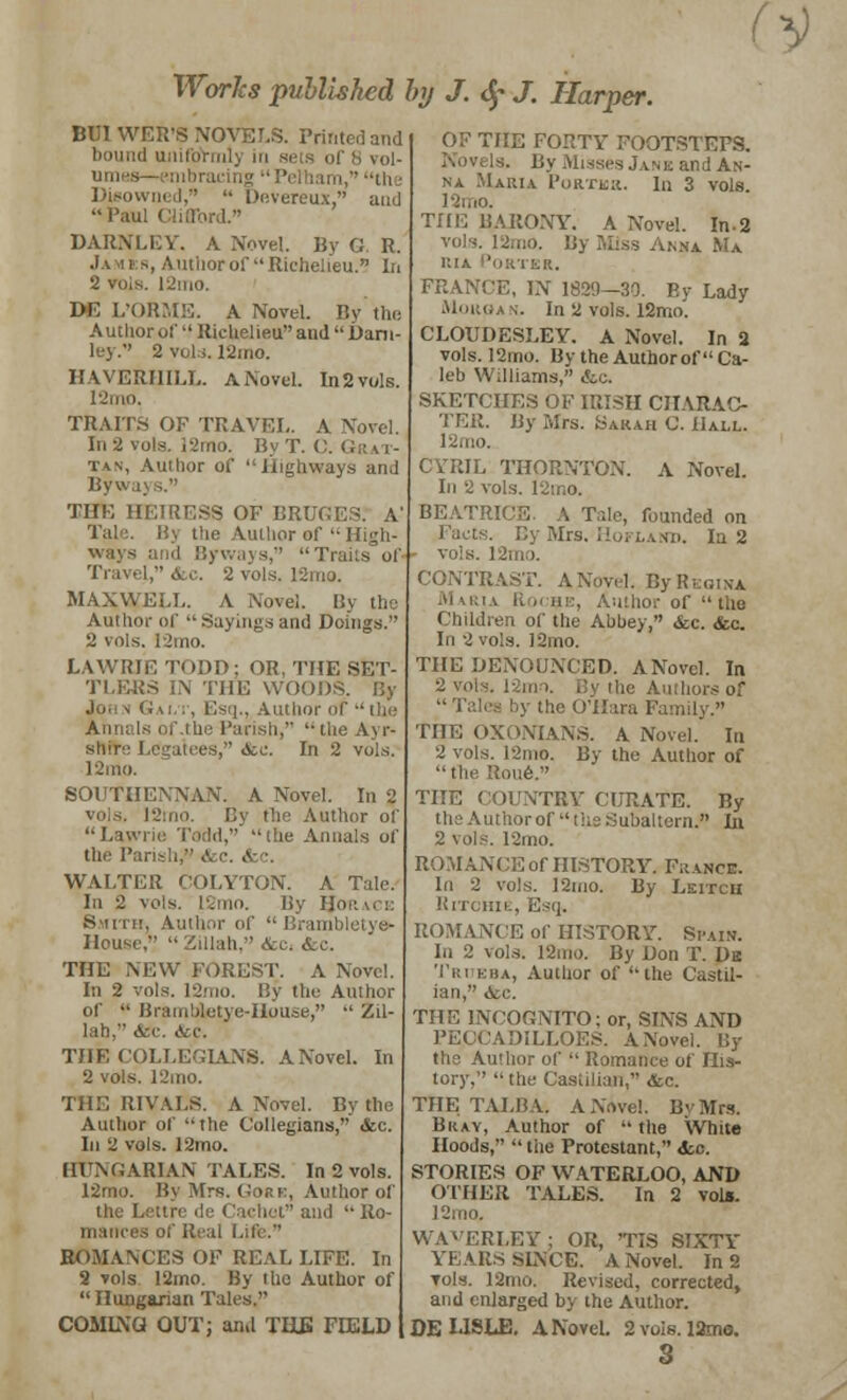 V Works published by J. <$• J. Harper. BUT WER'S NOVELS. Printed and bound ujiifrfi of $ vol- umes— embracing  Pelham, til ■ Disowned,  Devereux, and Paul CUflbrdV DARNLEY. A Novel. By G. R. Ja *i h, Antiiorof Richelieu. In 2 viiis. |2mo. DG L'ORME. A Novel. By the Author ol' Richelieu and  Dam- ley. 2 vols. 12mo. HAVERHILL. A Novel. In2vols. l-'lllll. TRAITS OF TRAVEL. A Novel. In 2 vols. 12mo. ByT. C. tan, Author of Highways and Byways. THE HEIRESS OF BRUGES. A' Tale. By the Author of  High- ways and Byways, Tt Travel, do. 2 vols. 12mo. MAXWELL. A Novel. By the Author of  Sayings and Doings. 2 vols. I2mo. LAWRIE TODD; OR, THE SET- TLERS IN THE WOOD Joi v Gai.t, Esq., Author of  the Annals of .the Parish,  the Ayr- shir,; Legatees, &e. In 2 vols, I2mo. SOUTIIENNAN. A Novel. In 2 l2mo. By the Author of Lawrie Todd,' the Annals of tliti Parish?' <fcc. &c. WALTER COLYTON. A Tale. In 2 vols. 12mo. By I. Sii 11:. Author of  Brambletye- House,  Zillah, &c. &c. THE NEW FOREST. A Novel. In 2 vols. l2mo. By the Author of  Bramuletye-House,  Zil- lah, Arc. &c. THE COLLEGIANS. A Novel. In 2 vols. 12mo. THE RIVALS. A Novel. By the Author of the Collegians, <fcc. In 2 vols. 12mo. HUNGARIAN TALES. In 2 vols. 12mo. By Mrs. Gore, Author of the Lettrc de Cachet and  Ro- mances of Real Life. ROMANCES OF REAL LIFE. In 2 vols 12mo. By the Author of  Hungarian Tales. COMING OUT; and THE FIELD [HE FORTY FOOTSTEPS. and An- na Maria Portbr. In 3 vols. 12mo. THE BARONY. A Novel. In-2 vols. l2mo. ,v.v Ma i:i.\ Porter. FRANCE, IN 1829—30. P.y Lady Morgan. In 2 vols. 12mo. CLOUDESLEY. A Novel. In 2 vols. 12mo. By the Authorof Ca- leb Williams, &c. SKETCHES OF IRISH CHARAC- TER. By Mrs. Sarah C. Hall. 12oio. CYRIL THORNTON. A Novel. In 2 vols. 12tr.o. BEATRICE A Tale, founded on Facts. By Mrs. Hofland. In 2 - vols. 12mo. IAST. ANovel. ByRtois-A Maria K o hi:, Author of  the Children of the Abbey, &c. <fec. In 2 vols. 12mo. THE DENOUNCED. ANovel. In 2 vol the Authors of  Tales by the O'Hara Family. THE OXONIANS. A Novel. In 2 vols. 12nio. By the Author of the Roue. THE COUNTRY CERATE. By the Authorof the Subaltern. In 2 vols. !2mo. ROMANCE of HISTORY. France. In 2 vols. 12mo. By Leitch RlTOHIl ROMANCE of HISTORY. Spain. In 2 vols. 12mo. By Don T. De Tri kha, Author of the Castil- ian, &c. THE INCOGNITO: or, SINS AND PECCADILLOES. A Nov, the Author of  Romance of His- tory,  the Casiilian, &c. THE TALBA. ANovel. By Mrs. Bray, Author of  the White Hoods,  the Protestant, &c. STORIES OF WATERLOO, AND OTHER TALES. In 2 vols. 12mo, WAVERLEY; OR, 'TIS SIXTY YEARS SINCE. ANovel. In 2 vols. 12nio. Revised, corrected, and enlarged by the Author. DE LISLE. ANovel. 2 vols. 12ma. s