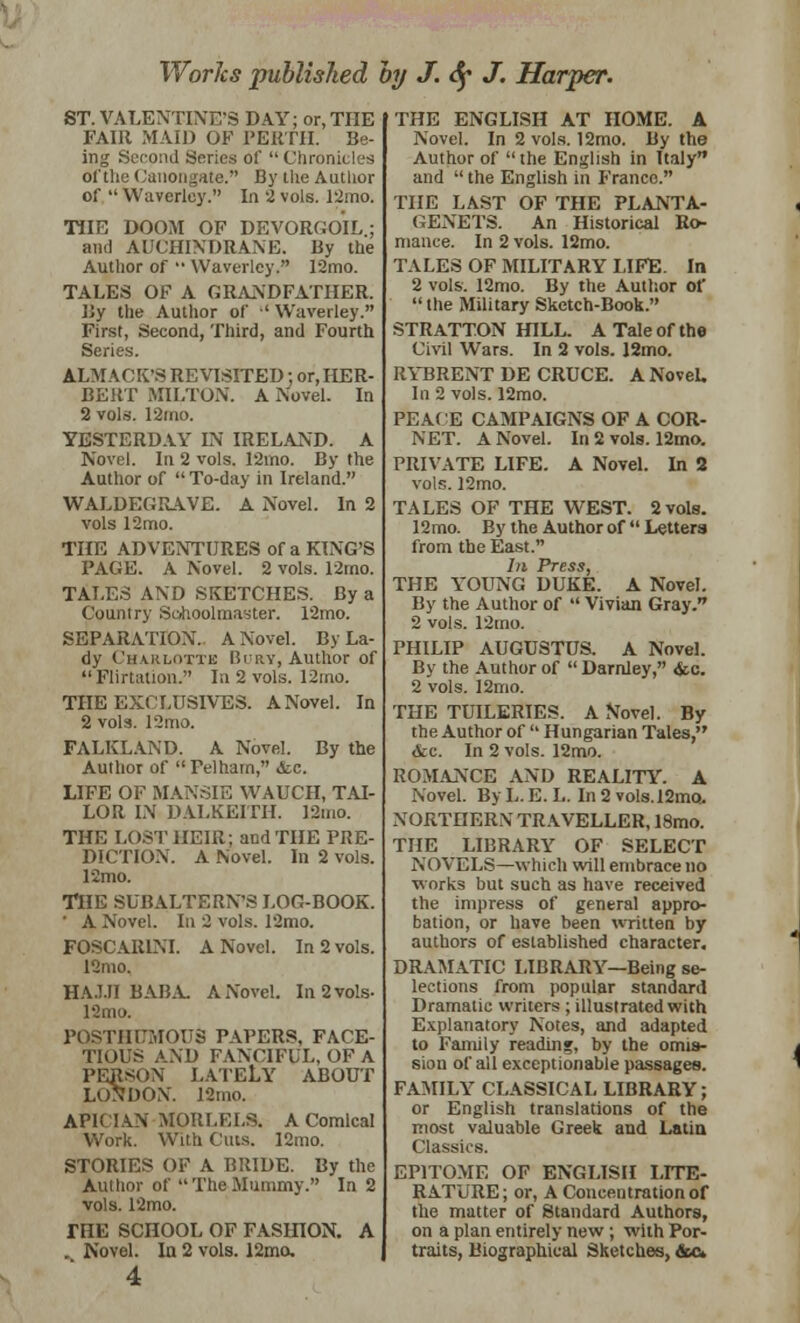 ST. VALENTINE'S DAY; or, THE FAIR MAID OF PERTH. Be- ing Second Series of  Chronicles of the Canongate. By the Author of  Wuverley. In 2 vols. 12mo. THE DOOM OF DEVORGOIL; and ADCHINDRANE. By the Author of •• VVaverlcy. 12mo. TALES OF A GRANDFATHER. By the Author of •' Waverley. First, Second, Third, and Fourth Series. ALMACK'S REVISITED; or, HER- BERT MILTON. A Novel. In 2 vols. 12ino. YESTERDAY IN IRELAND. A Novel. In 2 vols. 12mo. By the Author of  To-day in Ireland. WALDEGRAVE. A Novel. In 2 vols 12mo. THE ADVENTURES of a KING'S PAGE. A Novel. 2 vols. 12mo. TALES AND SKETCHES. By a Country Schoolmaster. 12mo. SEPARATION. A Novel. By La- dy Charlotte Bury, Author of Flirtation. In 2 vols. 12mo. THE EXCLDSIVES. A Novel. In 2 vols. 12mo. FALKLAND. A Novel. By the Author of 'Telhatn, <tc. LIFE OF MANSIE WAUCH, TAI- LOR IN DALKEITH. 12mo. THE LOST HEIR; and THE PRE- DICTION. A Novel. In 2 vols. 12mo. THE SUBALTERN'S LOG-BOOK. ' A Novel. In 2 vols. 12mo. FOSCAR1NI. A Novel. In 2 vols. 12mo. HAJJI BABA A Novel. In 2 vols- 12mo. POSTHUMOUS PAPERS, FACE- TIOUS AND FANCIFUL, OF A PERSON LATELY ABOUT LONDON. 12mo. AP1CIAN MORLELS. A Comical Work. With Cuts. 12mo. STORIES OF A BRIDE. By the Author of TheMummy. In 2 vols. 12mo. THE SCHOOL OF FASHION. A . Novel. In 2 vols. 12mo, 4 THE ENGLISH AT HOME. A Novel. In 2 vols. 12mo. By the Author of the English in Italy and  the English in Franco. THE LAST OF THE PLANTA- GENETS. An Historical Ro- mance. In 2 vols. 12mo. TALES OF MILITARY LIFE. In 2 vols. 12mo. By the Author of  the Military Sketch-Book. STRATTON HILL. A Tale of the Civil Wars. In 2 vols. 12mo. RYBRENT DE CRUCE. A NoveL In 2 vols. 12mo. PEACE CAMPAIGNS OF A COR- NET. A Novel. In 2 vols. 12mo. PRIVATE LIFE. A Novel. In 2 vols. 12mo. TALES OF THE WEST. 2vols. 12mo. By the Author of  Letters from the East. In Press, THE YOUNG DUKE. A Novel. By the Author of  Vivian Gray. 2 vols. 12mo. PHILIP AUGUSTUS. A Novel. By the Author of Darnley, <kc. 2 vols. 12mo. THE TUILERIES. A Novel. By the Author of  Hungarian Tales, Ac. In 2 vols. 12mo. ROMANCE AND REALITY. A Novel. By L. E. L. In 2 vols.l2mo> NORTHERN TRAVELLER, 18mo. THE LIBRARY OF SELECT NOVELS—which will embrace no works but such as have received the impress of general appro- bation, or have been written by authors of established character. DRAMATIC LIBRARY—Being se- lections from popular standard Dramatic writers ; illustrated with Explanatory Notes, and adapted to Family reading, by the omis- sion of all exceptionable passages. FAMILY CLASSICAL LIBRARY; or English translations of the most valuable Greek and Latin Classics. EPITOME OF ENGLISH LITE- RATURE ; or, A Concentration of the matter of Standard Authors, on a plan entirely new ; with Por- traits, Biographical Sketches, &c»