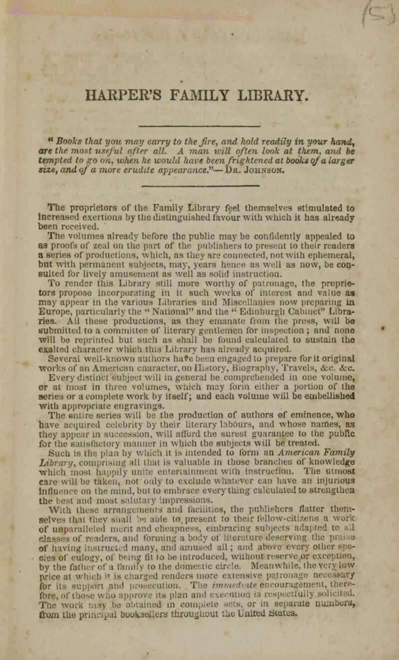  Books that you may carry to the fire, and hold readily in your hand, are the most useful after all. A man will often look at them, and be tempted to pro on, when he would have been frightened at books of a Larger size, and of a more erudite appearance.— Dr. Johnson. The proprietors of (he Family Library feel themselves stimulated to increased exertions by the distinguished favour with which it has already been received. The volumes already before the public may be confidently appealed to as proofs of zeal on the part of the publishers to present to their readers a series of productions, which, as they are connected, not with ephemeral, but with permanent subjects, may, years hence as well as now, be con- sulted for lively amusement as well as solid instruction. To render this Library still more worttiy of patronage, the proprie- tors propose incorporating in it such works of interest and value as may appear in the various Libraries and Miscellanies now preparing in Europe, particularly the  National and tiie  Edinburgh Cabinet Libra- ries. All these productions, as they emanate from the press, will be submitted to a committee of literary gentlemen for inspection ; and none will be reprinted but such as shall be found calculated to sustain the exalted character which this Library has already acquired, Several well-known authors hate been engaged to prepare for it original works of an American cnaracter, on History, Biography, Travels, &c. «fcc. Every distinct subject will in general be comprehended in one volume, or at most in three volumes, Which may form either a portion of the series or a complete work by itself; and each volume will be embellished with appropriate engravings. The entire series will be the production of authors of eminence, Who have acquired celebrity by their literary labours, and whose names, as they appear in succession, will afibrd the surest guarantee to the public for the satisfactory manner in which the subjects will be treated. Such is the plan by which it is intended to form an American Family Library, compris II thai is valuable in those brandies of knowledge which most ha tertainment with instruction. The utmost care will be taken, not only to exclude whatever can have an injurious influence on the mind, but to embrace every thing calculated to streuglhen the best and most salutary :inpressions. With tlusc arrangements and facilities, the publishers flatter them- selves thai they shall ■-■ arte to present to their fellow-citizens a work of unparalleled nu rit and cheapness, embracing subjects adapted to : ! of readers, and forming a body of literature deserving the praise Of having instruct* J many, and amused all; and above every other spe- cies of eulogy, oi h< ing fit to be introduced, without reserve or e: by the father ol i family to the domestic cir.'e. Meanwhile, the \ price at v arged renders more extensive patronage ne for its - rosecution. 'i encouragement, there- fore, of i'j rove its plan ami execution is respectfully ■ The wort may be obtained in comp in separate numbers, from the principal booksellers throughout :iie United States.