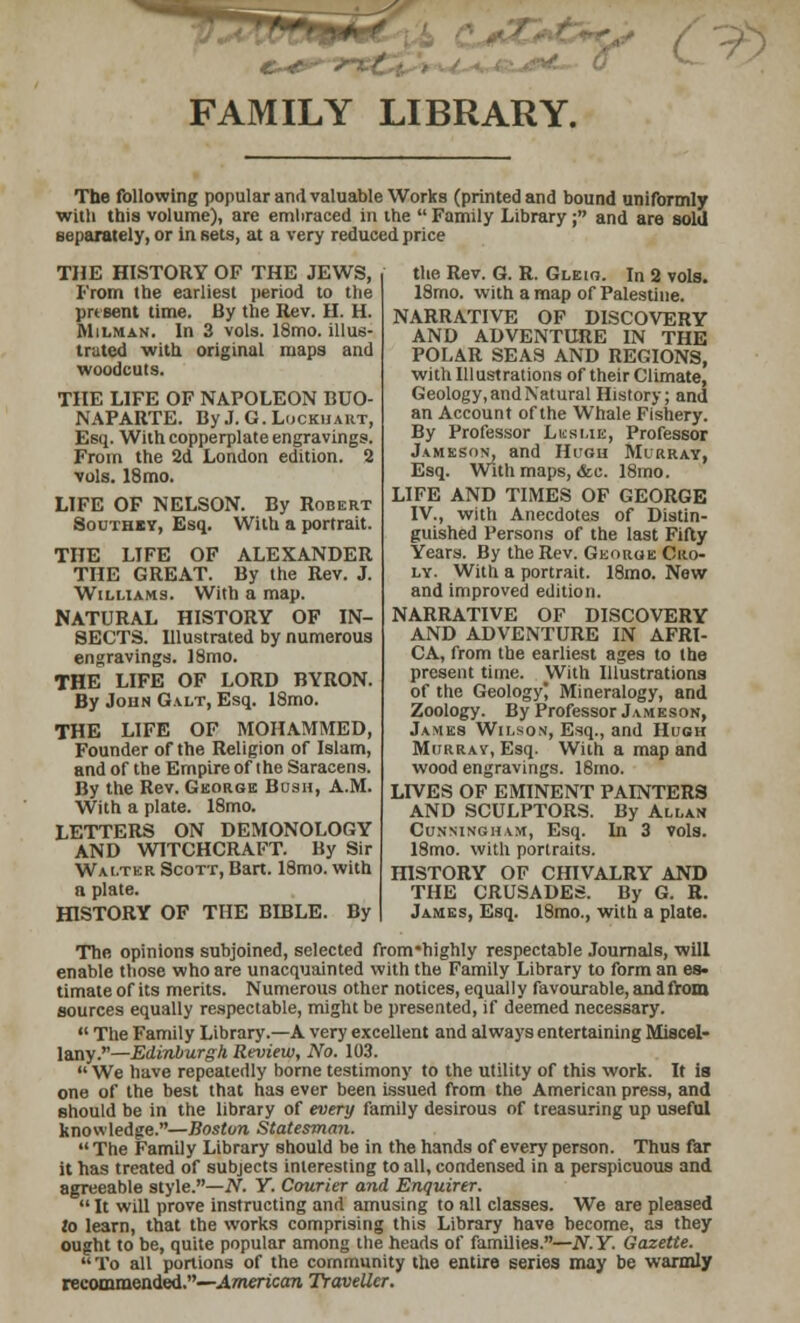 FAMILY LIBRARY. <*£*t>-r^ / The following popular and valuable Works (printed and bound uniformly with this volume), are emliraced in the Family Library; and are sold separately, or in sets, at a very reduced price THE HISTORY OF THE JEWS, From the earliest period to the present time. By the Rev. H. H. Mh.man. In 3 vols. 18mo. illus- trated with original maps and woodcuts. THE LIFE OF NAPOLEON BUO- NAPARTE. ByJ.G.LlJCKHART, Esq. With copperplate engravings. From the 2d London edition. 2 vols. 18mo. LIFE OF NELSON. By Robert Soutbey, Esq. With a portrait. THE LIFE OF ALEXANDER THE GREAT. By the Rev. J. Williams. With a map. NATURAL HISTORY OF IN- SECTS. Illustrated by numerous engravings. I8mo. THE LIFE OF LORD BYRON. By John Galt, Esq. 18mo. THE LIFE OF MOHAMMED, Founder of the Religion of Islam, and of the Empire of the Saracens. By the Rev. George Bush, A.M. With a plate. 18mo. LETTERS ON DEMONOLOGY AND WITCHCRAFT. By Sir Walter Scott, Bart. 18mo. with a plate. HISTORY OF THE BIBLE. By The opinions subjoined, selected frorcrhighly respectable Journals, will enable those who are unacquainted with the Family Library to form an es- timate of its merits. Numerous other notices, equally favourable, and from sources equally respectable, might be presented, if deemed necessary.  The Family Library.—A very excellent and always entertaining Miscel- lany.— Edinburgh Review, No. 103.  We have repeatedly borne testimony to the utility of this work. It is one of the best that has ever been Issued from the American press, and should be in the library of every family desirous of treasuring up useful knowledge.—Boston Statesman. The Family Library should be in the hands of every person. Thus far it has treated of subjects interesting to all, condensed in a perspicuous and agreeable style.—N. Y. Courier and Enquirer. It will prove instructing and amusing to all classes. We are pleased to learn, that the works comprising this Library have become, as they ought to be, quite popular among the heads of families.—N.Y. Gazette.  To all portions of the community the entire series may be warmly recommended.—American Traveller. the Rev. G. R. Gleio. In 2 vols. 18mo. with a map of Palestine. NARRATIVE OF DISCOVERY AND ADVENTURE IN THE POLAR SEAS AND REGIONS, with Illustrations of their Climate, Geology, and Natural History; and an Account of the Whale Fishery. By Professor Leslie, Professor Jameson, and Hucu Murray, Esq. With maps, &c. 18mo. LIFE AND TIMES OF GEORGE IV., with Anecdotes of Distin- guished Persons of the last Fifty Years. By the Rev. George Cro- ly. With a portrait. 18mo. New and improved edition. NARRATIVE OF DISCOVERY AND ADVENTURE IN AFRI- CA, from the earliest ages to the present time. With Illustrations of the Geology Mineralogy, and Zoology. By Professor Jameson, James Wilson, Esq., and Hugh Murray, Esq. With a map and wood engravings. 18mo. LIVES OF EMINENT PAINTERS AND SCULPTORS. By Allan Cunningham, Esq. In 3 vols. 18mo. with portraits. HISTORY OF CHIVALRY AND THE CRUSADES. By G. R. James, Esq. 18mo., with a plate.