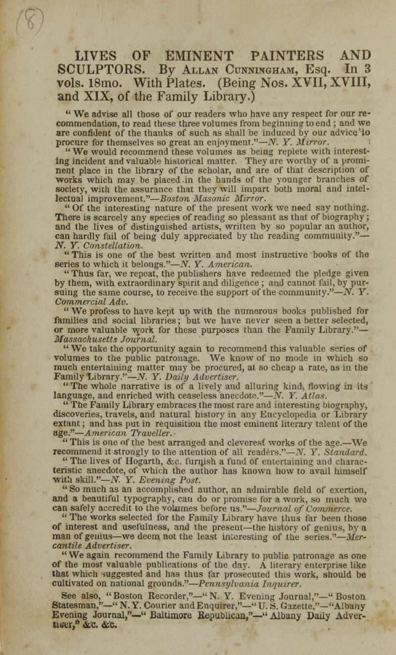 LIVES OF EMINENT PAINTERS AND SCULPTORS. By Allan Cunningham, Esq. In 3 vols. 18mo. With Plates. (Being Nos. XVII, XVIII, and XIX, of the Family Library.)  We advise all those of our readers who have any respect for our re- commendation, to read these three volumes from beginning to end ; and we are confident of the thanks of such as shall be induced by our advice Ho procure for themselves so great an enjoyment.—N. Y. Mirror.  We would recommend these volumes as being replete with interest- ing incident and valuable historical matter. They are worthy of a promi- nent place in the library of the scholar, and are of that description of works which may be placed.in the hands of the younger branches of society, with the assurance that they will impart both moral and intel- lectual improvement.—Boston Masonic Mirror.  Of the interesting nature of the present work we need say nothing. There is scarcely any species of reading so pleasant as that of biography; and the lives of distinguished artists, written by so popular an author, can hardly fail of being duly appreciated by the reading community.— N. Y. Constellation.  This is one of the best written and most instructive books of the series to which it belongs.—N. Y. American.  Thus far, we repeat, the publishers have redeemed the pledge given by them, with extraordinary spirit and diligence ; and cannot fail, by pur- suing the same course, to receive the support of the community.—N. Y. Commercial Adv.  We profess to have kept up with the numerous books published for families and social libraries; but we have never seen a better selected, or more valuable v^ork for these purposes than the Family Library.— Massachusetts Journal.  We take the opportunity again to recommend this valuable series of volumes to the public patronage. We know of no mode in which so much entertaining matter may be procured, at so cheap a rate, as in the Family Library.—N. Y. Daily Advertiser.  The whole narrative is of a lively and alluring kind, flowing in its language, and enriched with ceaseless anecdote.—N. Y. Atlas.  The Family Library embraces the most rare and interesting biography, discoveries, travels, and natural history in any Encyclopedia or Library extant; and has put in requisition the most eminent literary talent of the age.—American Traveller.  This is one of the best arranged and cleverest works of the age.—We recommend it strongly to the attention of all readers.—N. Y. Standard.  The lives of Hogarth, &c. funush a fund of entertaining and charac- teristic anecdote, of which the author has known how to avail himself with skill.—N. Y. Evening Post. So much as an accomplished author, an admirable field of exertion, and a beautiful typography, can do or promise for a work, so much we can safely accredit to the volumes before us.—Journal of Commerce.  The works selected for the Family Library have thus far been those of interest and usefulness, and the present—the history of genius, by a man of genius—we deem not the least interesting of the series.—Mer- cantile Advertiser.  We again recommend the Family Library to public patronage as one of the most valuable publications of the day. A literary enterprise like that which suggested and has thus far prosecuted this work, should be cultivated on national grounds.—Pennsylvania Inquirer. See also, Boston Recorder,—N. Y. Evening Journal,—Boston Statesman,— N. Y. Courier and Enquirer,—U.S. Gazette,— Albany Evening Journal,— Baltimore Republican,— Albany Daily Adver- tiser, &B. &e.