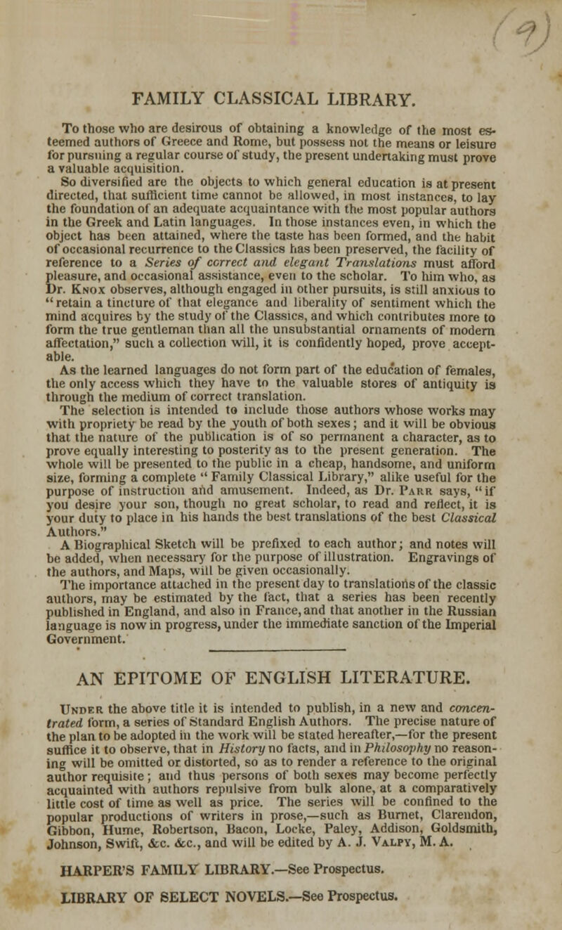 FAMILY CLASSICAL LIBRARY. To those who are desirous of obtaining a knowledge of the most es- teemed authors of Greece and Rome, but possess not the means or leisure for pursuing a regular course of study, the present undertaking must prove a valuable acquisition. So diversified are the objects to which general education is at present directed, that sufficient time cannot be allowed, in most instances, to lay the foundation of an adequate acquaintance with the most popular authors in the Greek and Latin languages. In those instances even, in which the object has been attained, where the taste has been formed, and the habit of occasional recurrence to the Classics has been preserved, the facility of reference to a Series of correct and elegant Translations must afford pleasure, and occasional assistance, even to the scholar. To him who, as Dr. Knox observes, although engaged in other pursuits, is still anxious to  retain a tincture of that elegance and liberality of sentiment which the mind acquires by the study of the Classics, and which contributes more to form the true gentleman than all the unsubstantial ornaments of modem affectation, such a collection will, it is confidently hoped, prove accept- able. As the learned languages do not form part of the education of females, the only access which they have to the valuable stores of antiquity is through the medium of correct translation. The selection is intended to include those authors whose works may with propriety be read by the .youth of both sexes; and it will be obvious that the nature of the publication is of so permanent a character, as to prove equally interesting to posterity as to the present generation. The whole will be presented to the public in a cheap, handsome, and uniform size, forming a complete  Family Classical Library, alike useful for the purpose of instruction and amusement. Indeed, as Dr. Parr says, if you desire your son, though no great scholar, to read and reflect, it is your duty to place in his hands the best translations of the best Classical Authors. A Biographical Sketch will be prefixed to each author; and notes will be added, when necessary for the purpose of illustration. Engravings of the authors, and Maps, will be given occasionally. The importance attached in the present day to translations of the classic authors, may be estimated by the fact, that a series has been recently published in England, and also in France, and that another in the Russian language is now in progress, under the immediate sanction of the Imperial Government. AN EPITOME OF ENGLISH LITERATURE. Under the above title it is intended to publish, in a new and concen- trated form, a series of Standard English Authors. The precise nature of the plan to be adopted in the work will be stated hereafter,—for the present suffice it to observe, that in History no facts, and in Philosophy no reason- ing will be omitted or distorted, so as to render a reference to the original author requisite ; and thus persons of both sexes may become perfectly acquainted with authors repulsive from bulk alone, at a comparatively little cost of time as well as price. The series will be confined to the popular productions of writers in prose,—such as Burnet, Clarendon, Gibbon, Hume, Robertson, Bacon, Locke, Paley, Addison, Goldsmith, Johnson, Swift, &c. &c, and will be edited by A. J. Valpy, M. A. HARPER'S FAMILY LIBRARY.—See Prospectus. LIBRARY OF SELECT NOVELS.—See Prospectus.