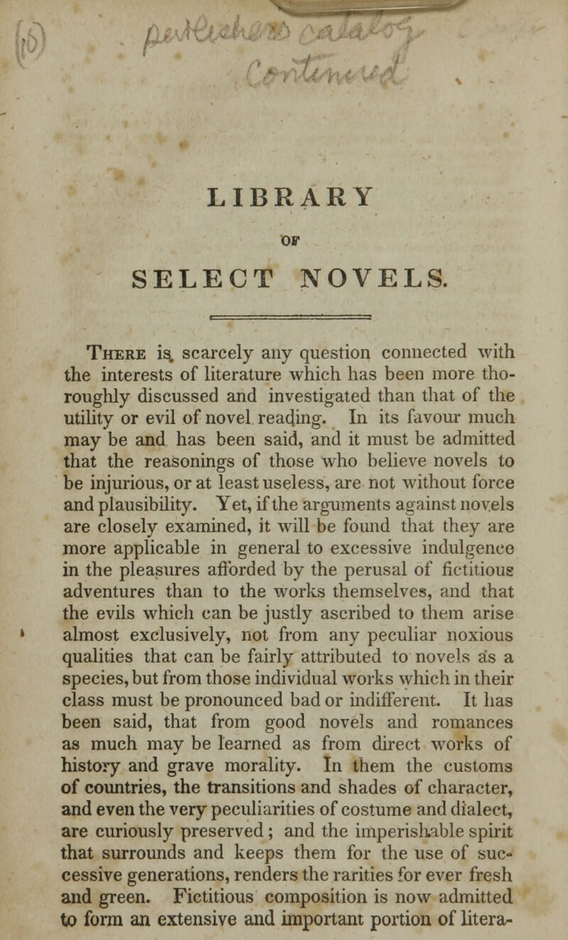 LIBRARY OF SELECT NOVELS. There is. scarcely any question connected with the interests of literature which has been more tho- roughly discussed and investigated than that of the utility or evil of novel reading. In its favour much may be and has been said, and it must be admitted that the reasonings of those who believe novels to be injurious, or at least useless, are not without force and plausibility. Yet, if the arguments against novels are closely examined, it will be found that they are more applicable in general to excessive indulgence in the pleasures afforded by the perusal of fictitious adventures than to the works themselves, and that the evils which can be justly ascribed to them arise almost exclusively, not from any peculiar noxious qualities that can be fairly attributed to novels as a species, but from those individual works which in their class must be pronounced bad or indifferent. It has been said, that from good novels and romances as much may be learned as from direct works of history and grave morality. In them the customs of countries, the transitions and shades of character, and even the very peculiarities of costume and dialect, are curiously preserved ; and the imperishable spirit that surrounds and keeps them for the use of suc- cessive generations, renders the rarities for ever fresh and green. Fictitious composition is now admitted to form an extensive and important portion of litera-