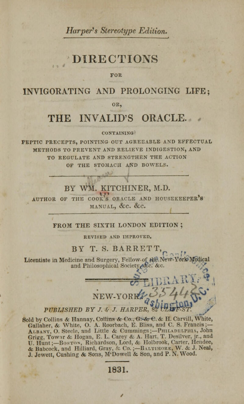 Harper's Stereotype Edition. DIRECTIONS FOR INVIGORATING AND PROLONGING LIFE; OR, THE INVALID'S ORACLE. CONTAINING I PEPTIC PRECEPTS, POINTING OUT AGREEABLE AND EFFECTUAL METHODS TO PREVENT AND RELIEVE INDIGESTION, AND TO REGULATE AND STRENGTHEN THE ACTION OF THE STOMACH A.ND BOWELS. AUTHOR OF THE COOK S ORACLE AND HOUSEKEEPERS BY WM. KITCHINER, M.D. COOK S ORACLE AN MANUAL, &C. &C. FROM THE SIXTH LONDON EDITION ; REVISED AND IMPROVED. BY T. S. BARRETT, *' ■ < * Licentiate in Medicine and Surgery, Fellowof H^ -New- Yorto Medical and Philosophical Society (ftSc. &c. ' • -r <, 0 a NEW-YORI^^Y ' ^V*0 I PUBLISHED BY J. $ J. HARPER, 8? U&&F&T. / Sold by Collins & Hannay, Collins <fe Co.,G>«r€. & H. Carvill, White, Gallaher, & White, O. A. Roorbach, E. Bliss, and C. S. Francis ;— Albany, O. Steele, and Little & Cummings;—Philadelphia, John Vrt\m, Towir & Hogan, E. L. Carey & A. Hart, T. Desilver, jr., and U. Hunt;—Boston, Richardson, Lord, & Holbrook, Carter, Hendee, & Babcock, and Hilliard, Grav. & Co.;—Baltimore, W. & J. NeaJ, J. Jewett, Cushing & Sons, M'Dowell & Son, and P. N. Wood. 1831.