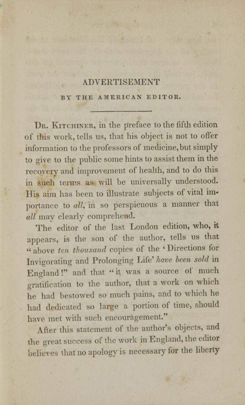 ADVERTISEMENT BY THE AMERICAN EDITOR. Dr. Kitchiner, in the preface to the fifth edition of this work, tells us, that his object is not to offer information to the professors of medicine,but simply to give to the public some hints to assist them in the recovery and improvement of health, and to do this in such terms as will be universally understood. His aim has been to illustrate subjects of vital im- portance to all, in so perspicuous a manner that all may clearly comprehend. The editor of the last London edition, who, it appears, is the son of the author, tells us that above ten thousand copies of the 'Directions for Invigorating and Prolonging Life' have been sold in England! and that it was a source of much gratification to the author, that a work on which he had bestowed so much pains, and to which he had dedicated so large a portion of time, should have met with such encouragement. After this statement of the author's objects, and the greal success of the work in England, the editor believes that no apology is necessary for the liberty