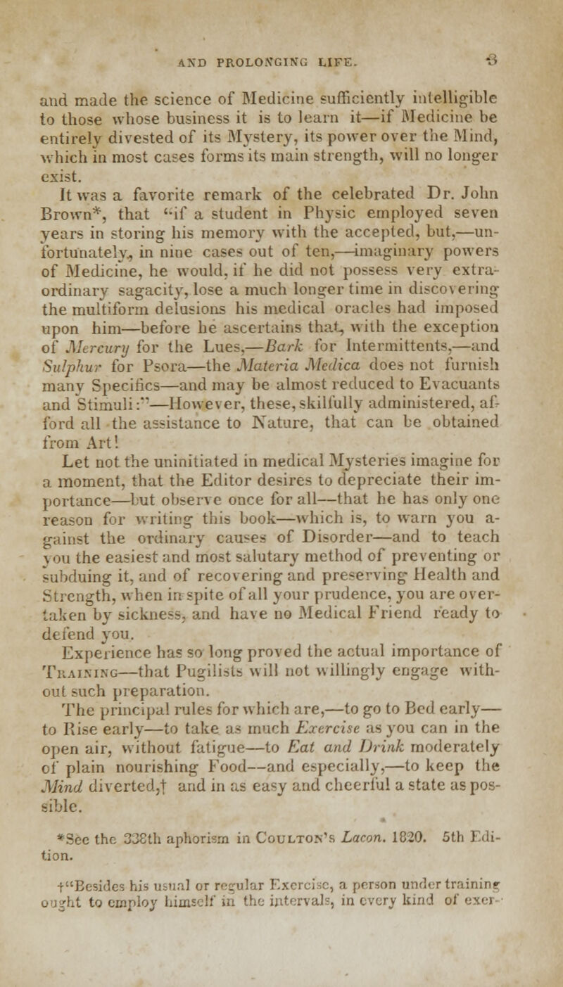 and made the science of Medicine sufficiently intelligible to those whose business it is to learn it—if Medicine be entirely divested of its Mystery, its power over the Wind, which in most cases forms its main strength, will no longer exist. It was a favorite remark of the celebrated Dr. John Brown*, that if a student in Physic employed seven years in storing his memory with the accepted, but,—un- fortunately, in nine cases out of ten,—imaginary powers of Medicine, he would, if he did not possess very extra- ordinary sagacity, lose a much longer time in discovering the multiform delusions his medical oracles had imposed upon him—before he ascertains that, with the exception of Mercury for the Lues,—Bark for lntermittents,—and Sulphur for Psora—the Materia Medica does not furnish many Specifics—and may be almost reduced to Evacuants and Stimuli:—However, these.skilfully administered, af- ford all the assistance to Nature, that can be obtained from Art! Let not the uninitiated in medical Mysteries imagine for a moment, that the Editor desires to depreciate their im- portance—but observe once for all—that he has only one reason for writing this book—which is, to warn you a- gainst the ordinary causes of Disorder—and to teach \ ou the easiest and most salutary method of preventing or subduing it, and of recovering and preserving1 Health and Strength, when in spite of all your prudence, you are over- taken by sickness, and have no Medical Friend ready to defend you. Experience has so long proved the actual importance of Training—that Pugilists will not willingly engage with- out such preparation. The principal rules for which are,—to go to Bed early— to Rise early—to take as much Exercise as you can in the open air, without fatigue—to Eat and Drink moderately of' plain nourishing Food—and especially,—to keep the Mind diverted,! and in as easy and cheerful a state as pos- sible. *Scc the 338th aphorism in Coulton's Lacon. 1820. 5th Edi- tion. ■{•Besides his usual or regular Exercise, a person under training ought to employ him. intervals, in every kind u<