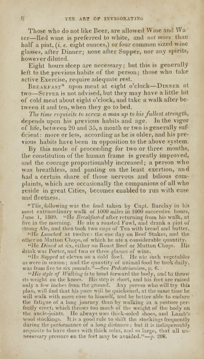 Those who do not like Beer, are allowed Wine and Wa ter—Red wine is preferred to white, and not more than half a pint, (i. e. eight ounces,) or four common sized wine glasses, after Dinner; none after Supper, nor any spirits, however diluted. Eight hours sleep are necessary; but this is generally left to the previous habits of the person; those who take active Exercise, require adequate rest. Breakfast* upon meat at eight o'clock—Dinner at two—Supper is not advised, but they may have a little bit of cold meat about eight o'clock, and take a walk after be- tween it and ten, when they go to bed. The time requisite to screw a man up to his fullest strength, depends upon his previous habits and age. In the vigor of life, between 20 and 35, a month or two is generally suf- ficient : more or less, according as he is older, and his pre- vious habits have been in opposition to the above system. By this mode of proceeding for two or three months, the constitution of the human frame is greatly improved, and the courage proportionably increased; a person who was breathless, and panting on the least exertion, and had a certain share of those nervous and bilious com- plaints, which are occasionally the companions of all who reside in great Cities, becomes enabled to run with ease and fleetness. *Tlie„ following was the food taken by Capt. Barclay in his most extraordinary walk of 1000 miles in 1000 successive hours, June I, 1809. He Breakfasttd after returning from his walk, at five in the morning. He ate a roasted Fowl, and drank a pint of strong Ale, and then took two cups of Tea with bread and butter. Me Lunched at twelve: the one day on Beef Stakes, and the other on Mutton Chops, of which he ate a considerable quantity. He Dined at six, either on Roast Beef or Mutton Chops. His drink was Porter, and two or three glasses of wine. He Supped at eleven on a cold fowl. He ate such vegetables as were in season ; and the quantity of animal food he took daily. was from five to six pounds.—See Pcdestrianism, p. 6. His style of Walking is to bend forward the body, and to throw its weight on the knees. His step is short, and his feet are raised only a few inches from the ground. Any person who will try this plan, will find that his pace will be quickened, at the same time he will walk with more ease to himself, and be better able to endure the fatigue of a long journey than by walking in a posture per- fectly erect$ which throws too much of the weight of the body on the ancle-joints. He always uses thick-soled shoes, and Lamb's wool stockings. It is a good rule to shift the stockings frequently daring the performance of a lonir distance ; but it is indispensably requisite to have shoes with thick soles, and so large, that all uu- aeeessary pressure on the feet may be avoided.—p. '208.