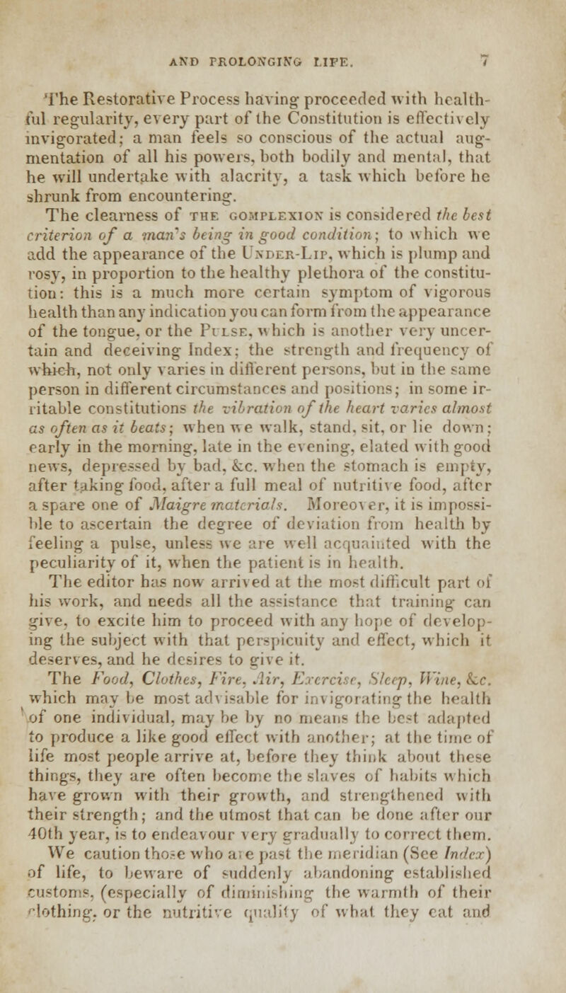 The Restorative Process having proceeded with health ful regularity, every part of the Constitution is effectively invigorated; a man feels so conscious of the actual aug- mentation of all his powers, hoth bodily and mental, that he will undertake with alacrity, a task which before he shrunk from encountering. The clearness of the complexion is considered the best criterion of a mayi's being in good condition; to which we add the appearance of the Under-Lip, which is plump and rosy, in proportion to the healthy plethora of the constitu- tion: this is a much more certain symptom of vigorous health than any indication you can form from the appearance of the tongue, or the Pilse. which is another very uncer- tain and deceiving Index; the strength and frequency of which, not only varies in different persons, but in the same person in different circumstances and positions; in some ir- ritable constitutions the vibration of the heart varies almost as often as it beats; when v\e walk, stand, sit, or lie down; early in the morning, late in the evening, elated with good news, depressed by bad, Lc. when the stomach is empty, after taking food, after a full meal of nutritive food, after a spare one of Maigre materials. Moreover, it is impossi- ble to ascertain the degree of deviation from health by feeling a pulse, unless we are well acquainted with the peculiarity of it, when the patient is in health. The editor has now arrived at the most difficult part of his work, and needs all the assistance that training can give, to excite him to proceed with any hope of develop- ing the subject with that perspicuity and effect, which it deserves, and he desires to give it. The Food, Clothes, Fire. Air, Exercise, Sleep, Wine, &.c. which maybe most advisable for invigorating the health 'of one individual, maybe by no means the Lest adapted to produce a like good effect with another; at the time of life most people arrive at, before they think about these things, they are often become the slaves of habits which have grown with their growth, and strengthened with their strength; and the utmost that can he done after our 40th year, is to endeavour very gradually to correct them. We caution those who are past the meridian (See Index) of life, to beware of suddenly abandoning established customs, (especially of diminishing the warmth of their clothing, or the nutritive quality of what they cat and