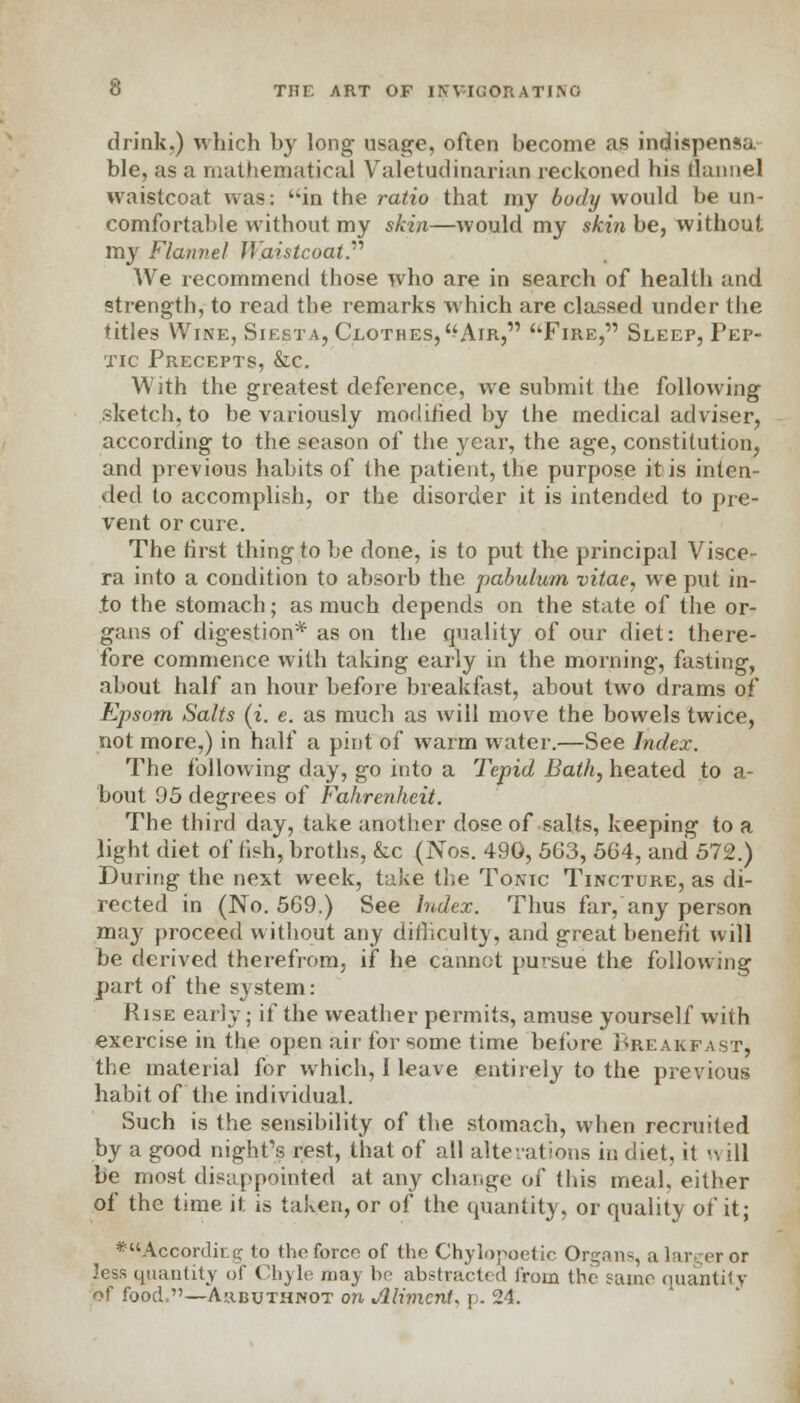 drink.) which by long usage, often become as indispensa ble, as a mathematical Valetudinarian reckoned his tlaniiel waistcoat was: '*in the ratio that my body would be un- comfortable without my skin—would my skin be, without my Flannel Waistcoat.'''1 We recommend those who are in search of health and strength, to read the remarks which are classed under the titles Wine, Siesta, Clothes,'-'Air, Fire, Sleep, Pep- tic Precepts, &c. With the greatest deference, we submit the following sketch, to be variously modified by the medical adviser, according to the season of the year, the age, constitution, and previous habits of the patient, the purpose it is inten- ded to accomplish, or the disorder it is intended to pre- vent or cure. The first thing to be done, is to put the principal Visce- ra into a condition to absorb the pabulum vitae, we put in- to the stomach; as much depends on the state of the or- gans of digestion* as on the quality of our diet: there- fore commence with taking early in the morning, fasting, about half an hour before breakfast, about two drams of Epsom Salts (i. e. as much as will move the bowels twice, not more,) in half a pint of warm water.—See Index. The following day, go into a Tepid Bath, heated to a- bout 95 degrees of Fahrenheit. The third day, take another dose of salts, keeping to a light diet of fish, broths, &c (Nos. 490, 563, 564, and 572.) During the next week, take the Tonic Tincture, as di- rected in (No. 569.) See Index. Thus far, any person may proceed without any difficulty, and great benefit will be derived therefrom, if he cannot pu'sue the following part of the system: Rise early; if the weather permits, amuse yourself with exercise in the open air for some time before j'reakfast, the material for which, 1 leave entirely to the previous habit of the individual. Such is the sensibility of the stomach, when recruited by a good night's rest, that of all alterations in diet, it n ill be most disappointed at any change of this meal, either of the time it is taken, or of the quantity, or quality of it; *Accordir.e; to the force of the Chylonout ic Organs, a larger or Jess quantity of Chyle may he abstracted from the same quantity