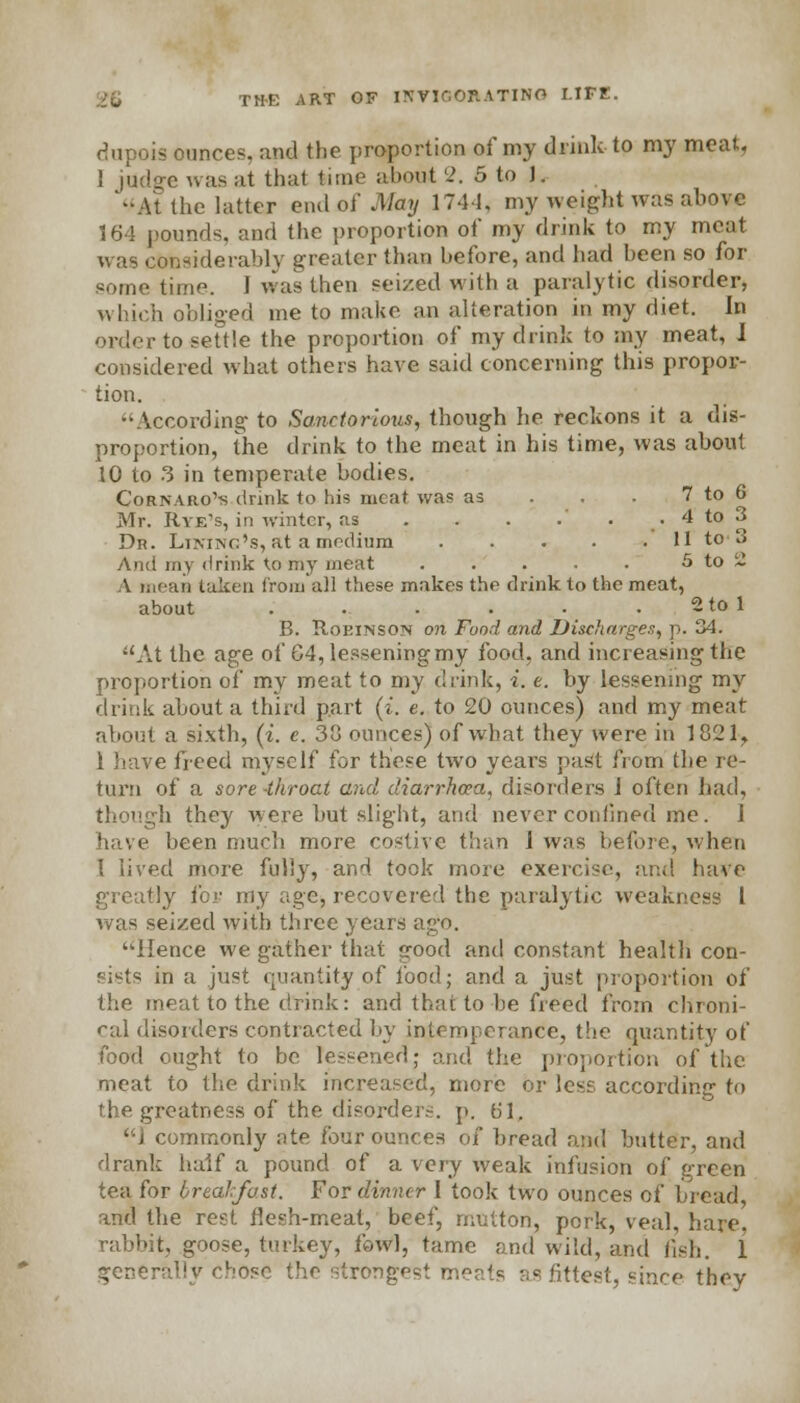 dupois ounces, and the proportion of my drink to my meat, ! judge amis at thai time abowt 2. 5 to 1. -At the latter end of May 174-1, my weight was above 164 pounds, and the proportion of my drink to my meat was considerably greater than before, and had been so for some. time. I was then seized with a paralytic disorder, which obliged me to make an alteration in my diet. In order to settle the proportion of my drink to my meat, 1 considered what others have said concerning this propor- tion. According to Sanctorious, though lie reckons it a dis- proportion, the drink to the meat in his time, was about 10 to 3 in temperate bodies. Cornaro'-s drink to his meat was as . . - 7 to 6 Mr. Rye's, in winter, as . . . .' . . 4 to 3 Dn. Lining's, at a medium Il't0'3 And my drink tomy meat . . • • • 5 to 2 A mean taken from all these makes the drink to the meat, about . . . • • 2 to 1 B. Robinson on Food and Discharges, p. 34. At the age of G4, lessening my food, and increasing the proportion of my meat to my drink, i. e. by lessening my drink about a third part (i. e. to 20 ounces) and my meat about a sixth, (i. e. 38 ounces) of what they were in 1821., 1 have freed myself for these two years past from the re- turn of a sore -throat and diarrhoea, disorders I often had, though they were but slight, and never confined me. 1 have been much more costive than 1 was before, when I lived more fully, and took more exercise, and have greatly for my age, recovered the paralytic weakness I was seized with three years ago. Hence we gather that good and constant health con- sists in a just quantity of food; and a just proportion of the meat to the drink: and that to he freed from chroni- cal disorders contracted by intemperance, the quantity of food ought to be lessened; and the proportion of the meat to the drink increased, more or less according to the greatness of the disorders, p. 61, ] commonly ate four ounces of bread and butter, and drank half a pound of a very weak infusion of green tea for breakfast. For dinner I took two ounces of bread, and the rest flesh-meat, beef, mutton, pork, veal, hare, rabbit, goose, turkey, fowl, tame and wild, and fish. 1 generally chose the strongest meats as fittest, since they