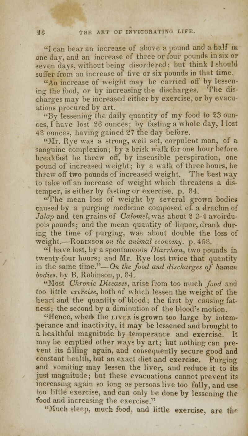 lean bear an increase of above a pound and a half in one day, and an increase of three or four pounds in six or seven days, without being disordered: but think I should suffer from an increase of live or six pounds in that time. An increase of weight may be carried off by lessen- ing the food, or by increasing the discharges. The dis- charges may be increased either by exercise, or by evacu- ations procured by art. By lessening the daily quantity of my food to 23 oun- ces, I have lost 26 ounces,- by fasting a whole day, I lost 48 ounces, having gained 27 the day before. Mr. Rye was a strong, well set, corpulent man, of a sanguine complexion; by a brisk walk for one hour before breakfast he threw off, by insensible perspiration, one pound of increased weight; by a walk of three hours, he threw off two pounds of increased weight. The best way to take off an increase of weight which threatens a dis- temper, is either by fasting or exercise, p. 84. The mean loss of weight by several grown bodies: caused by a purging medicine composed of. a drachm of Jalap and ten grains of Calomel, was about 2 3-4 avoirdu- pois pounds; and the mean quantity of liquor, drank dur- ing the time of purging, was about double the loss of weight.—Robinson on the animal economy, p. 458. I have lost, by a spontaneous Diarrhoea, two pounds in twenty-four hours; and Mr. Rye lost twice that quantity in the same time.—On the food and discharges of human bodies, by B. Robinson, p. 84. Most Chronic Diseases, arise from too much food and too little exercise, both of which lessen the weight of the heart and the quantity of blood; the first by causing fat- ness; the second by a diminution of the blood's motion. Hence, wheft the liver is grown too large by intem- perance and inactivity, it may be lessened and brought to a healthful magnitude by temperance and exercise. It may be emptied other ways by art; but nothing can pre- vent its filling again, and consequently secure good and constant health, but an exact diet and exercise. Purging and vomiting may lessen the liver, and reduce it to its just magnitude; but these evacuations cannot prevent its increasing again eo long as persons live too fully, and use too little exercise, and can only be done by lessening the food and increasing the exercise.1 Much sleep, much food, and little exercise, are th'