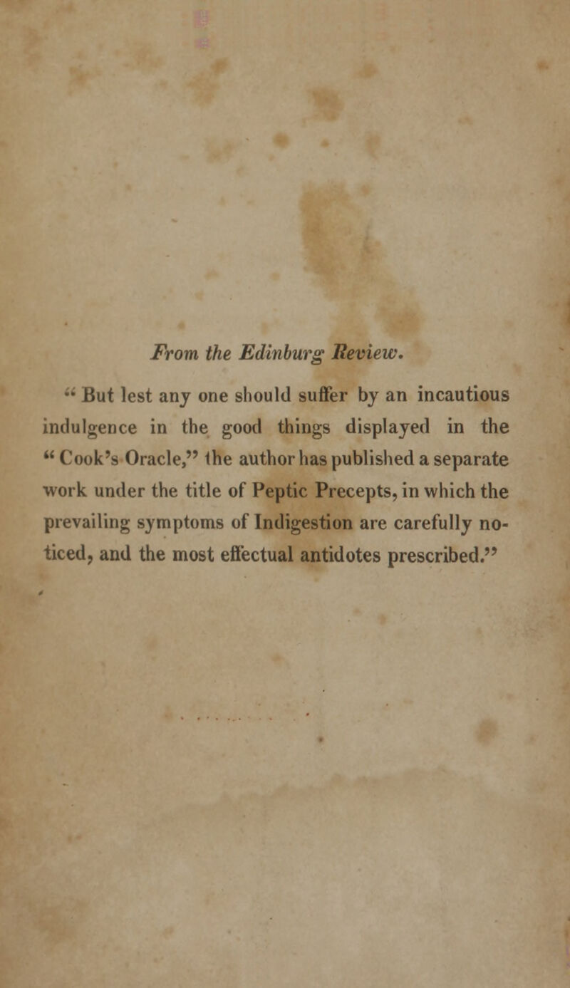 From the Edinburg Review. •' But lest any one should suffer by an incautious indulgence in the good things displayed in the  Cook's Oracle, the author has published a separate work under the title of Peptic Precepts, in which the prevailing symptoms of Indigestion are carefully no- ticed, and the most effectual antidotes prescribed.