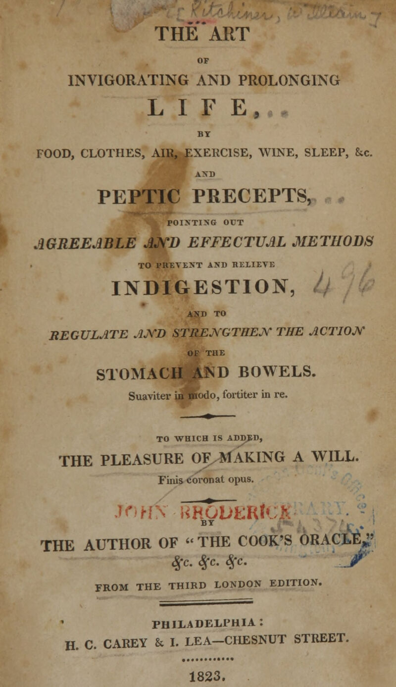 OP INVIGORATING AND PROLONGING LIFE, BY FOOD, CLOTHES, AIR, EXERCISE, WINE, SLEEP, &c. I AXD PEPTIC PRECEPTS, POINTING OCT AGREEABLE AND EFFECTUAL METHODS TO PRETEXT AND RELIEVE INDIGESTION, AND TO REGULATE AND STRENGTHEN THE ACTION OF THE STOMACH AND BOWELS. Suaviter in modo, fortiter in re. TO WHICH IS ADDED, THE PLEASURE OF MAKING A WILL. Finis coronat opus. JOHN RRGDEHICI BT J\* THE AUTHOR OF  THE COOK'S ORACLE*; Sfc.Sfc.Sfc. 'J' FROM THE THIRD LONDON EDITION. PHILADELPHIA: H. C. CAREY & I. LEA-CHESNUT STREET. 1823.