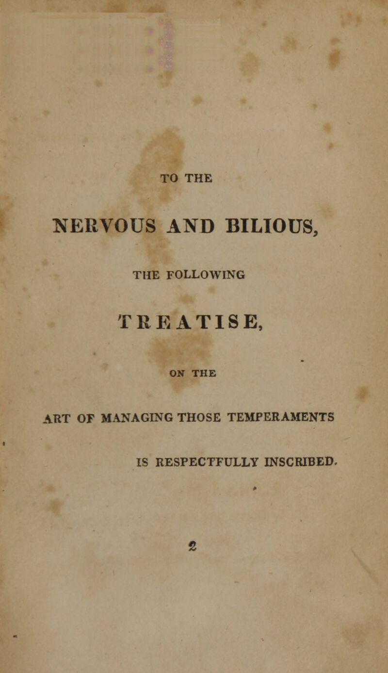 TO THE NERVOUS AND BILIOUS, THE FOLLOWING TREATISE, ON THE ART OF MANAGING THOSE TEMPERAMENTS IS RESPECTFULLY INSCRIBED.