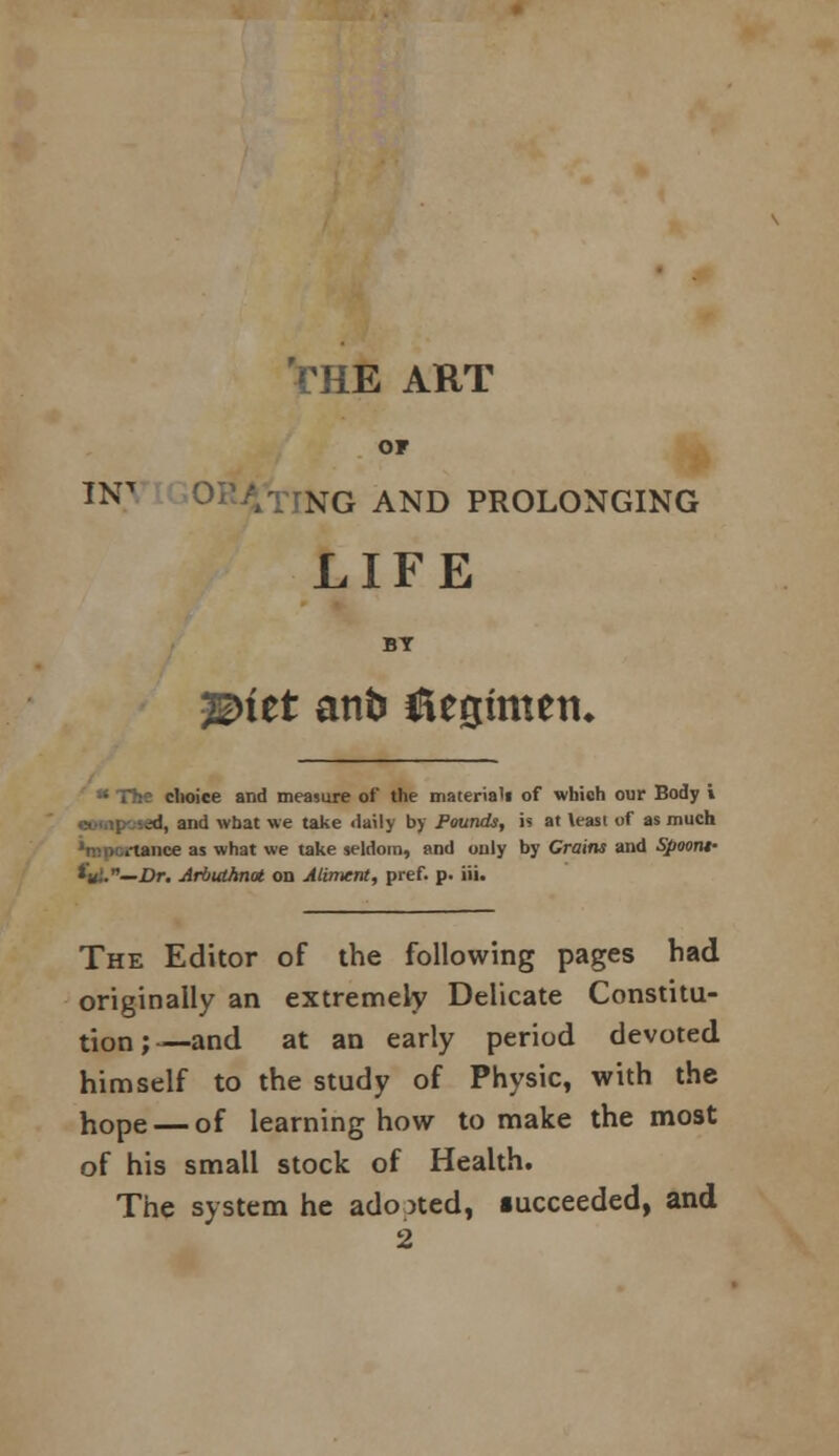 'rHE ART OT TNT XG AND PROLONGING LIFE BY 3E>tet anb Regimen* choice and measure of the material! of which our Body i cudipc'sed, and what we take daily by Pounds, it at \easi of as much tance as what we take seldom, and only by Grains and Spoont- *«,'.—Dr. Arbutknat on Aliment, pref. p. iii. The Editor of the following pages bad originally an extremely Delicate Constitu- tion;—and at an early period devoted himself to the study of Physic, with the hope — of learning how to make the most of his small stock of Health. The system he adopted, iucceeded, and