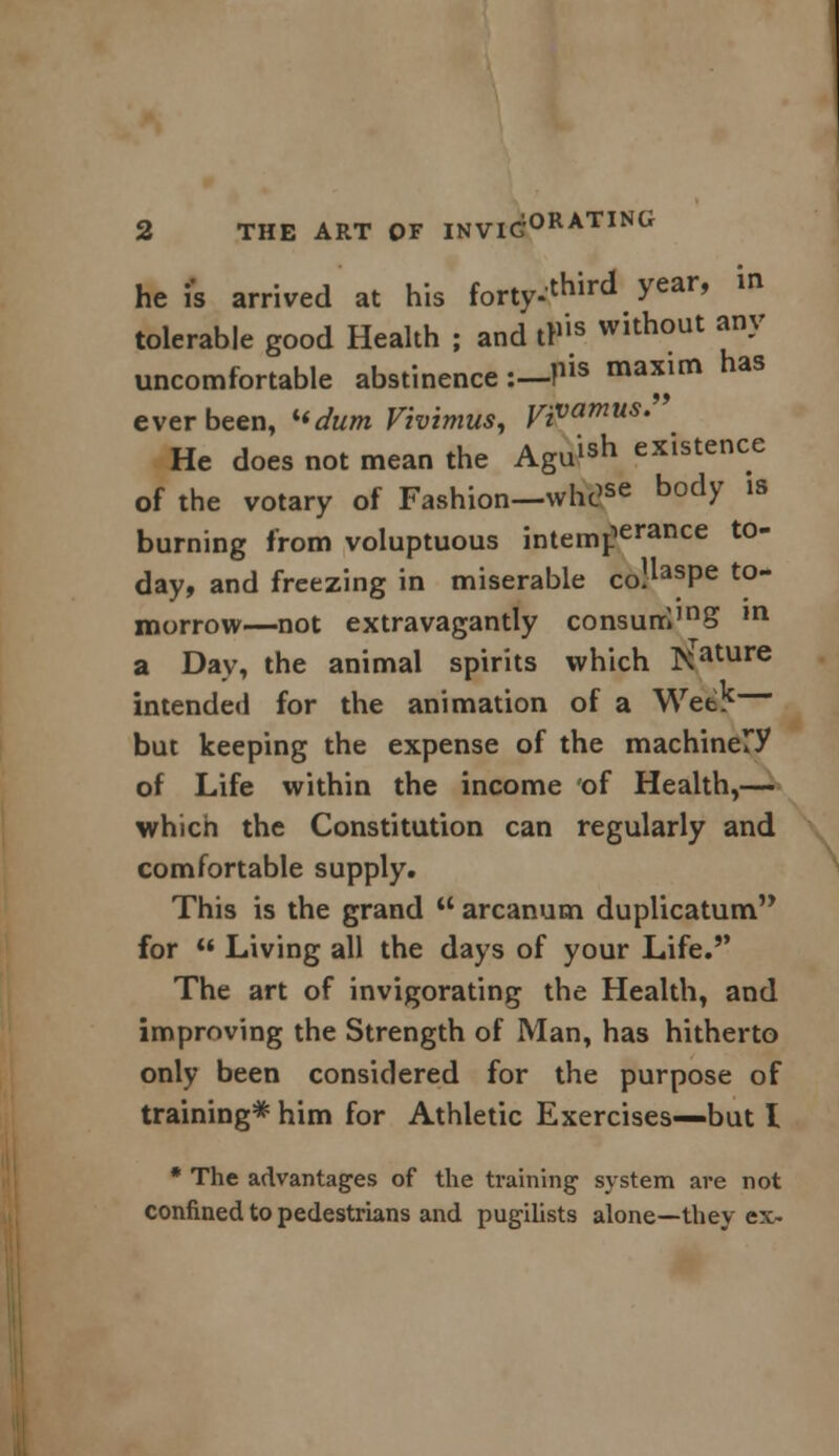 he is arrived at his forty*third y***9 in tolerable good Health ; and tP'ls wlthout *n-V uncomfortable abstinence :— Pis ma*im haS ever been, kidum Vivimus, yi^amus. He does not mean the Agu^ existence of the votary of Fashion—whc?se body 1S burning from voluptuous intemf16131106 t0 day, and freezing in miserable co.*asPe to~ morrow—not extravagantly consunrI,nS m a Day, the animal spirits which Rature intended for the animation of a Wet? but keeping the expense of the machinery of Life within the income of Health,— which the Constitution can regularly and comfortable supply. This is the grand  arcanum duplicatum for  Living all the days of your Life. The art of invigorating the Health, and improving the Strength of Man, has hitherto only been considered for the purpose of training* him for Athletic Exercises—but I * The advantages of the training1 system are not confined to pedestrians and pugilists alone—they ex-