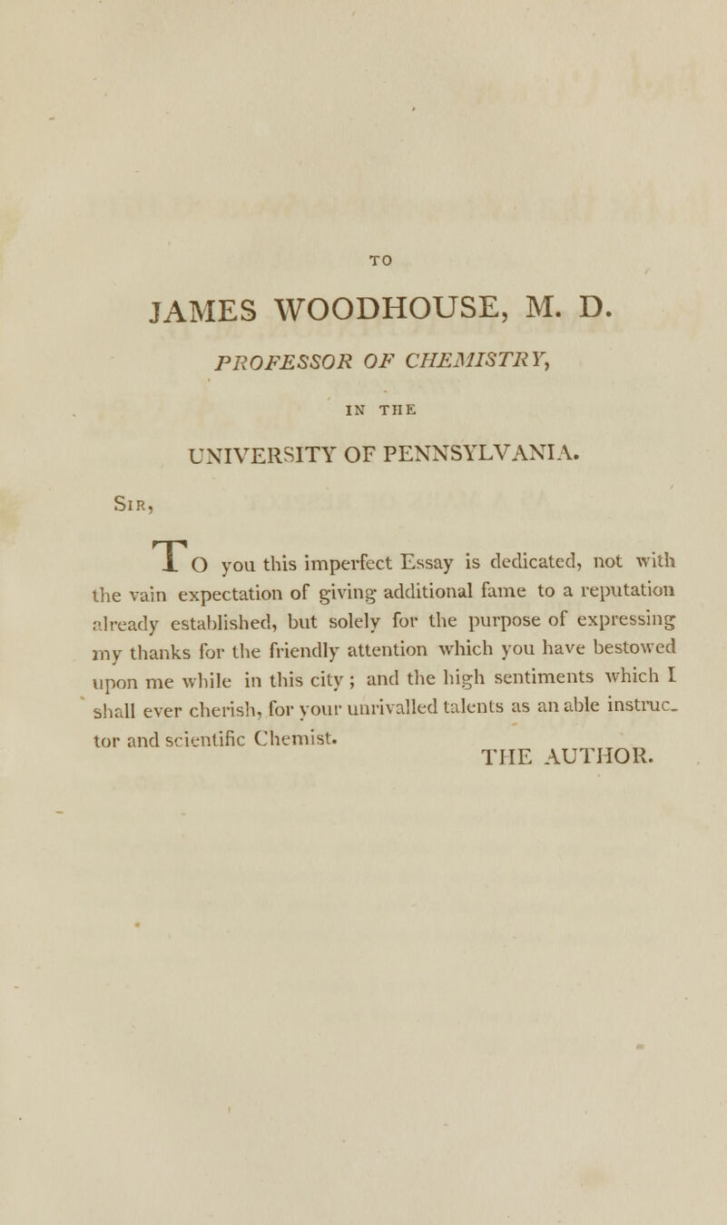 TO JAMES WOODHOUSE, M. D. PROFESSOR OF CHEMISTRY, IN THE UNIVERSITY OF PENNSYLVANIA. Sir, -L O you this imperfect Essay is dedicated, not with the vain expectation of giving additional fame to a reputation already established, hut solely for the purpose of expressing my thanks for the friendly attention which you have bestowed upon me while in this city ; and the high sentiments which I shall ever cherish, for your unrivalled talents as an able instruc. tor and scientific Chemist.