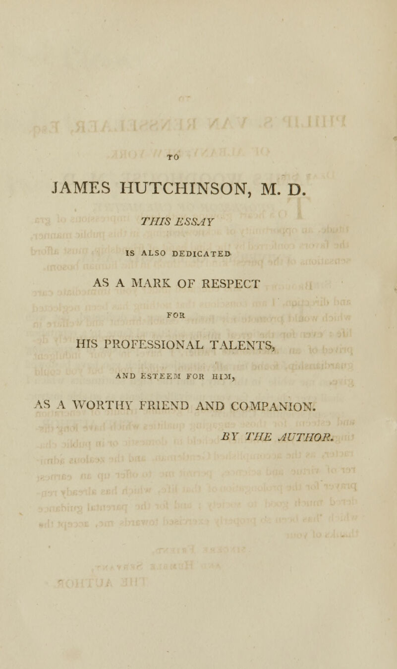 JAMES HUTCHINSON, M. D. THIS ESSAY IS ALSO DEDICATED AS A MARK OF RESPECT FOR HIS PROFESSIONAL TALENTS, AND ESTEEM FOR HD1, AS A WORTHY FRIEND AND COMPANION. BY THE AUTHOR.