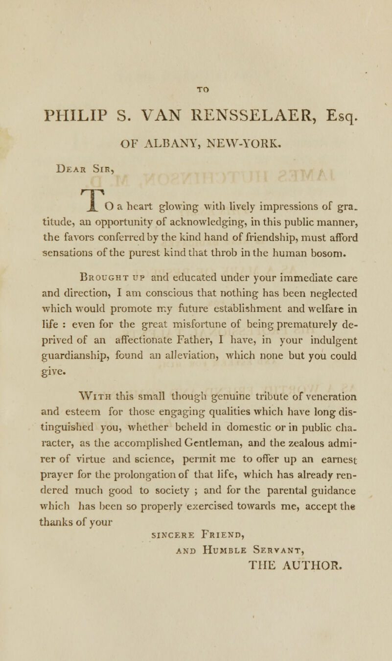 PHILIP S. VAN RENSSELAER, Esq. OF ALBANY, NEW-YORK. Dear Sir, T< O a heart glowing with lively impressions of gra. titude, an opportunity of acknowledging, in this public manner, the favors conferred by the kind hand of friendship, must afford sensations of the purest kind that throb in the human bosom. Brought up and educated under your immediate care and direction, I am conscious that nothing has been neglected which would promote my future establishment and welfare in life : even for the great misfortune of being prematurely de- prived of an affectionate Father, I have, in your indulgent guardianship, found an alleviation, which none but you could give. With this small though genuine tribute of veneration and esteem for those engaging qualities which have long dis- tinguished you, whether beheld in domestic or in public cha- racter, as the accomplished Gentleman, and the zealous admi- rer of virtue and science, permit me to offer up an earnest prayer for the prolongation of that life, which has already ren- dered much good to society ; and for the parental guidance which has been so properly exercised towards me, accept the thanks of your sincere Friend, and Humble Servant, THE AUTHOR.