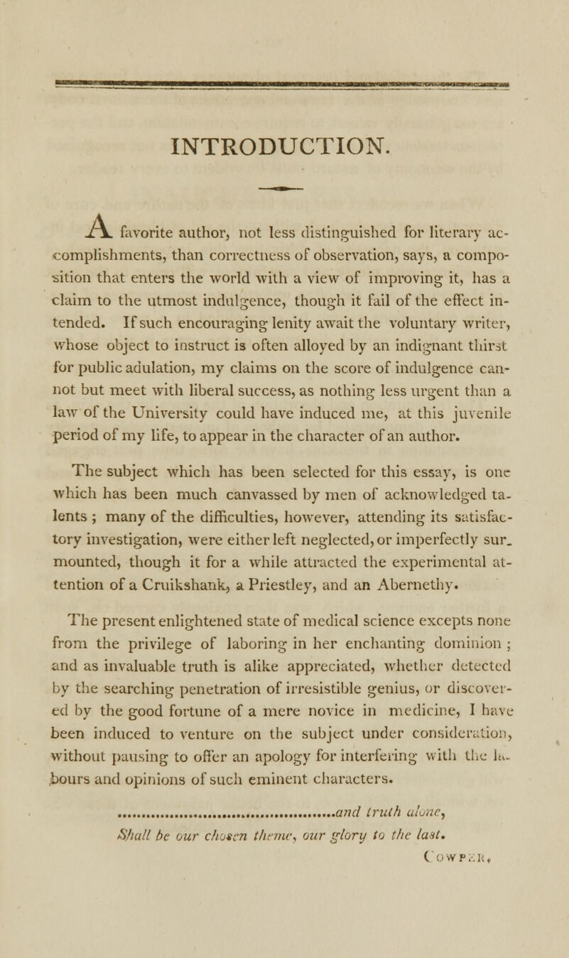 INTRODUCTION. x\. favorite author, not less distinguished for literary ac- complishments, than correctness of observation, says, a compo- sition that enters the world with a view of improving it, has a claim to the utmost indulgence, though it fail of the effect in- tended. If such encouraging lenity await the voluntary writer, whose object to instruct is often alloyed by an indignant thirst for public adulation, my claims on the score of indulgence can- not but meet with liberal success, as nothing less urgent than a law of the University could have induced me, at this juvenile period of my life, to appear in the character of an author. The subject which has been selected for this essay, is one which has been much canvassed by men of acknowledged ta- lents ; many of the difficulties, however, attending its satisfac- tory investigation, were either left neglected, or imperfectly sur. mounted, though it for a while attracted the experimental at- tention of a Cruikshank, a Priestley, and an Abernethy. The present enlightened state of medical science excepts none from the privilege of laboring in her enchanting dominion ; and as invaluable truth is alike appreciated, whether detected by the searching penetration of irresistible genius, or discover- ed by the good fortune of a mere novice in medicine, I have been induced to venture on the subject under consideration, without pausing to offer an apology for interfering with the ltu hours and opinions of such eminent characters. and truth alone, Shall be our chosen theme, our glory to the last. COWFKR,