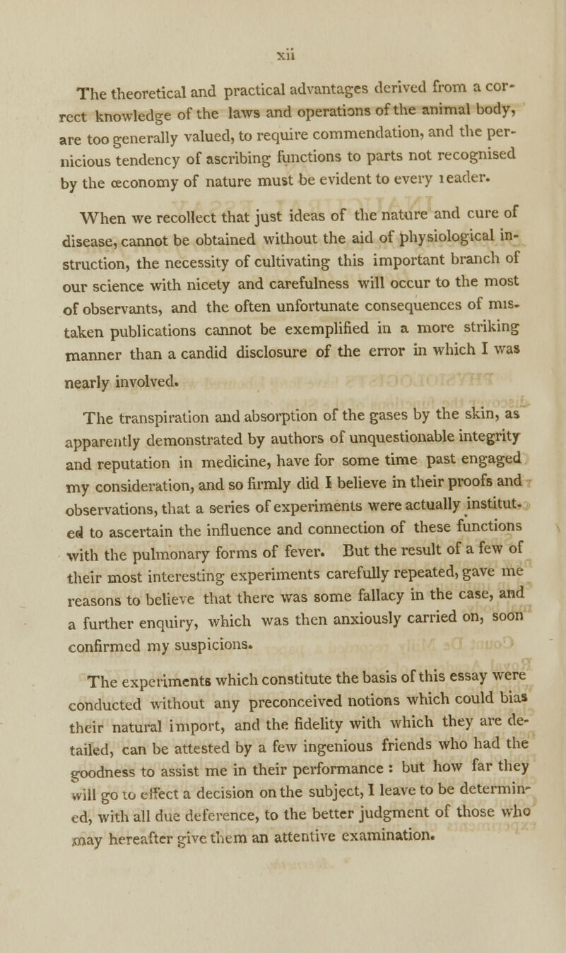 The theoretical and practical advantages derived from a cor- rect knowledge of the laws and operations of the animal body, are too generally valued, to require commendation, and the per- nicious tendency of ascribing functions to parts not recognised by the ceconomy of nature must be evident to every leader. When we recollect that just ideas of the nature and cure of disease, cannot be obtained without the aid of physiological in- struction, the necessity of cultivating this important branch of our science with nicety and carefulness will occur to the most of observants, and the often unfortunate consequences of mis. taken publications cannot be exemplified in a more striking manner than a candid disclosure of the error in which I was nearly involved. The transpiration and absorption of the gases by the skin, as apparently demonstrated by authors of unquestionable integrity and reputation in medicine, have for some time past engaged my consideration, and so firmly did I believe in their proofs and observations, that a series of experiments were actually institut. ed to ascertain the influence and connection of these functions with the pulmonary forms of fever. But the result of a few of their most interesting experiments carefully repeated, gave me reasons to believe that there was some fallacy in the case, and a further enquiry, which was then anxiously carried on, soon confirmed my suspicions. The experiments which constitute the basis of this essay were conducted without any preconceived notions which could bias their natural import, and the fidelity with which they are de- tailed, can be attested by a few ingenious friends who had the goodness to assist me in their performance : but how far they will go to effect a decision on the subject, I leave to be determin- ed, with all due deference, to the better judgment of those who may hereafter give them an attentive examination.