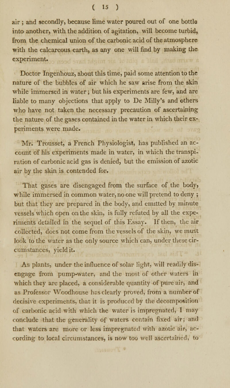 air ; and secondly, because lime water poured out of one bottle into another, with the addition of agitation, will become turbid, from the chemical union of the carbonic acid of the atmosphere with the calcareous earth, as any one will find by making the experiment. Doctor Ingenhouz, about this time, paid some attention to the nature of the bubbles of air which he saw arise from the skin while immersed in water; but his experiments are few, and are liable to many objections that apply to De Milly's and others who have not taken the necessary precaution of ascertaining the nature of the gases contained in the water in which their ex- periments were made. Mr. Trousset, a French Physiologist, has published an ac- count of his experiments made in water, in which the transpi- ration of carbonic acid gas is denied, but the emission of azotic air by the skin is contended for. That gases are disengaged from the surface of the body, while immersed in common water, no one will pretend to deny ; but that they are prepared in the body, and emitted by minute vessels which open on the skin, is fully refuted by all the expe- riments detailed in the sequel of this Essay. If then, the air collected, does not come from the vessels of the skin, we must look to the water as the only source which can, under these cir- cumstances, yield it. As plants, under the influence of solar light, will readily dis- engage from pump-water, and the most of other waters in which they are placed, a considerable quantity of pure air, and as Professor Woodhouse hcs clearly proved, from a number of decisive experiments, that it is produced by the decomposition of carbonic acid with which the water is impregnated, I may conclude that the generality of waters contain fixed air; and that waters are more or less impregnated with azotic air, ac- cording to local circumstances, is now too well ascertained, to