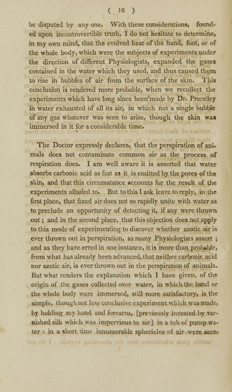 be disputed by any one. With these considerations, found- ed upon incontrovertible truth, I do not hesitate to determine, in my own mind, that the evolved heat of the hand, foot, or of the whole body, which were the subjects of experiments under the direction of different Physiologists, expanded the gases contained in the water which they used, and thus caused them to rise in bubbles of air from the surface of the skin. This conclusion is rendered more probable, when we recollect the experiments which have long since beenfmade by Dr. Priestley in water exhausted of all its air, in which not a single bubble of any gas whatever was seen to arise, though the skin was immersed in it for a considerable time. The Doctor expressly declares, that the perspiration of ani- mals does not contaminate common air as the process of respiration does. I am well aware it is asserted that water absorbs carbonic acid as fast as it is emitted by the pores of the skin, and that this circumstance accounts for the result of the experiments alluded to. But to this I ask leave to reply, in the first place, that fixed air does not so rapidly unite with water as to preclude an opportunity of detecting it, if any were thrown out; and in the second place, that this objection does not apply to this mode of experimenting to discover whether azotic air is ever thrown out in perspiration, as many Physiologists assert ; and as they have erred in one instance, it is more than probable, from what has already been advanced, that neither carbonic acid nor azotic air, is ever thrown out in the perspiration of animals. But what renders the explanation which I have given, of the origin of the gases collected over water, in which the hand or the whole body were immersed, still more satisfactory, is the simple, though not less conclusive experiment which was made, by holding my hand and forearm, [previously invested by var- nished silk which was impervious to air] in a tub of pump wa- ter : in a short nine innumerable sphericles of air were seem