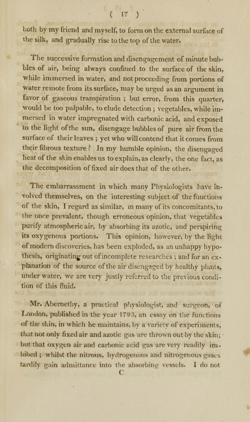 both by my friend and myself, to form on the external surface of the silk, and gradually rise to the top of the water. The successive formation and disengagement of minute bub- bles of air, being always confined to the surface of the skin, while immersed in water, and not proceeding from portions of water remote from its surface, may be urged as an argument in favor of gaseous transpiration ; but error, from this quarter, would be too palpable, to elude detection ; vegetables, while im- mersed in water impregnated with carbonic acid, and exposed to the light of the sun, disengage bubbles of pure air from the surface of their leaves ; yet who will contend that it comes from their fibrous texture ? In my humble opinion, the disengaged heat of the skin enables us to explain, as clearly, the one fact, as the decomposition of fixed air does that of the other. The embarrassment in which many Physiologists have in- volved themselves, on the interesting subject of the functions of the skin, I regard as similar, in many of its concomitants, to the once prevalent, though erroneous opinion, that vegetables purify atmospheric air, by absorbing its azotic, and perspiring its oxygenous portions. This opinion, however, by the light of modern discoveries, has been exploded, as an unhappy hypo- thesis, originating out of incomplete researcb.es ; and for an ex- planation of the source of the air disengaged by healthy plants, under water, we are very justly referred to the previous condi- tion of this fluid. Mr. Abernethy, a practical physiologist, and surgeon, of London, published in the year 1793, an essay on the functions of the skin, in which he maintains, by a variety of experiments, that not only fixed air and azotic gas arc thrown out by the skin; but that oxygen air and carbonic acid gas are very readily im- bibed ; whilst the nitrous, hydrogenous and nitrogenous gases tardily gain admittance into the absorbing vessels. I do not